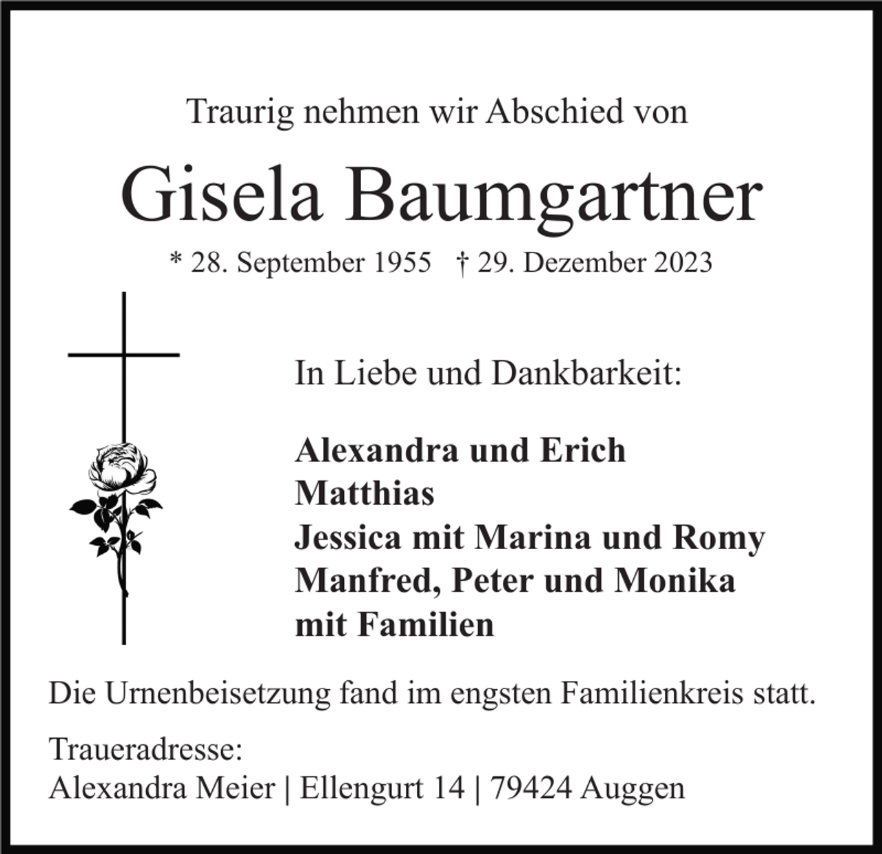 <p>Traurig nehmen wir Abschied von</p><p>Gisela Baumgartner<br />* 28. September 1955 † 29. Dezember 2023</p><p>In Liebe und Dankbarkeit:<br />Alexandra und Erich<br />Matthias<br />Jessica mit Marina und Romy<br />Manfred, Peter und Monika<br />mit Familien<br />Die Urnenbeisetzung fand im engsten Familienkreis statt.<br />Traueradresse:<br />Alexandra Meier | Ellengurt 14 | 79424 Auggen</p>