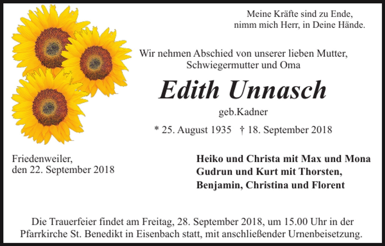 <p>Meine Kräfte sind zu Ende,<br />nimm mich Herr, in Deine Hände.</p><p>Wir nehmen Abschied von unserer lieben Mutter,<br />Schwiegermutter und Oma</p><p>Edith Unnasch<br />geb.Kadner<br />* 25. August 1935 † 18. September 2018<br />Friedenweiler,<br />den 22. September 2018</p><p>Heiko und Christa mit Max und Mona<br />Gudrun und Kurt mit Thorsten,<br />Benjamin, Christina und Florent</p><p>Die Trauerfeier findet am Freitag, 28. September 2018, um 15.00 Uhr in der<br />Pfarrkirche St. Benedikt in Eisenbach statt, mit anschließender Urnenbeisetzung.</p>