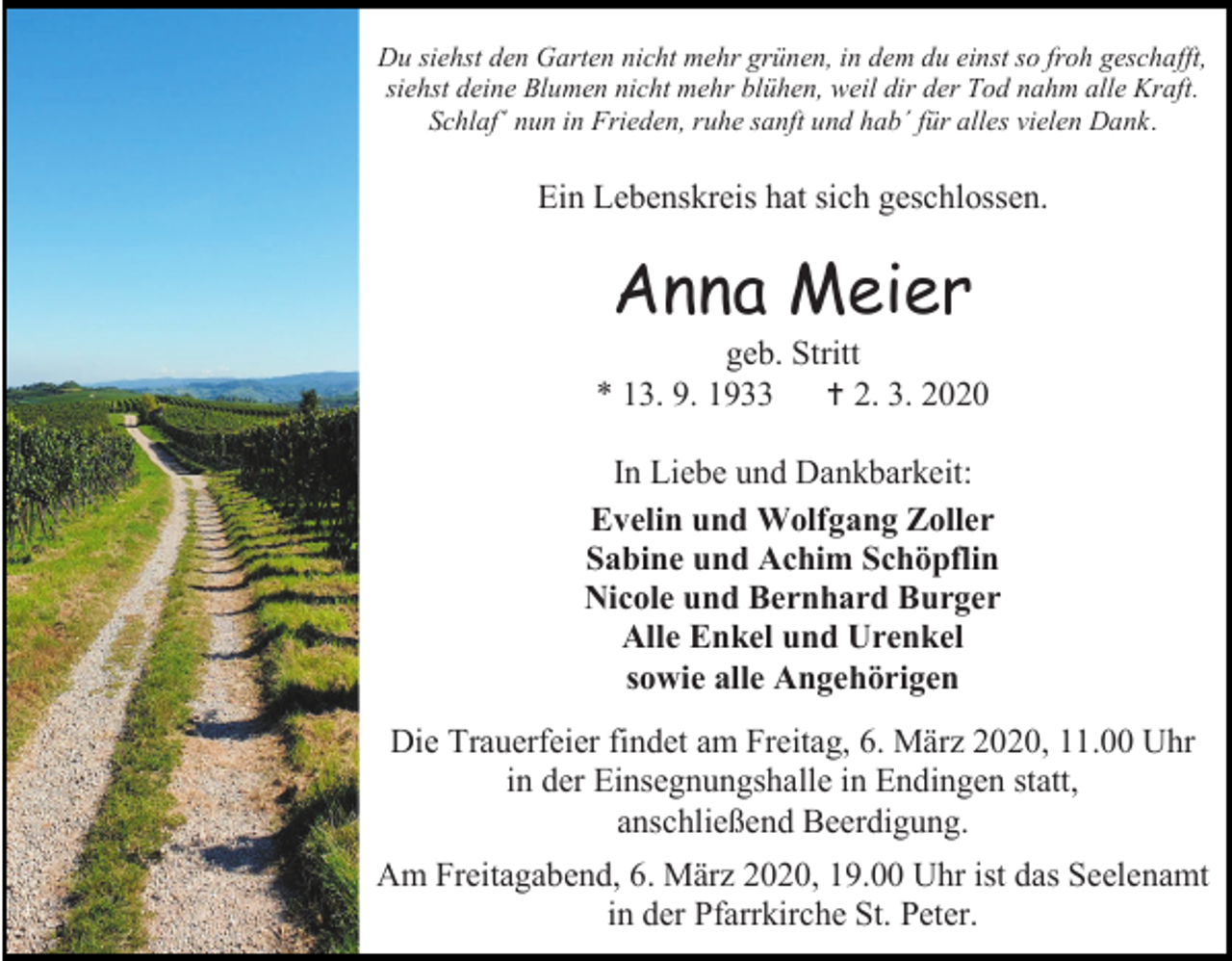 <p>Du siehst den Garten nicht mehr grünen, in dem du einst so froh geschafft,<br />siehst deine Blumen nicht mehr blühen, weil dir der Tod nahm alle Kraft.<br />Schlaf´ nun in Frieden, ruhe sanft und hab´ für alles vielen Dank.</p><p>Ein Lebenskreis hat sich geschlossen.</p><p>Anna Meier<br />geb. Stritt<br />* 13. 9. 1933  2. 3. 2020<br />In Liebe und Dankbarkeit:<br />Evelin und Wolfgang Zoller<br />Sabine und Achim Schöpflin<br />Nicole und Bernhard Burger<br />Alle Enkel und Urenkel<br />sowie alle Angehörigen<br />Die Trauerfeier findet am Freitag, 6. März 2020, 11.00 Uhr<br />in der Einsegnungshalle in Endingen statt,<br />anschließend Beerdigung.<br />Am Freitagabend, 6. März 2020, 19.00 Uhr ist das Seelenamt<br />in der Pfarrkirche St. Peter.</p>
