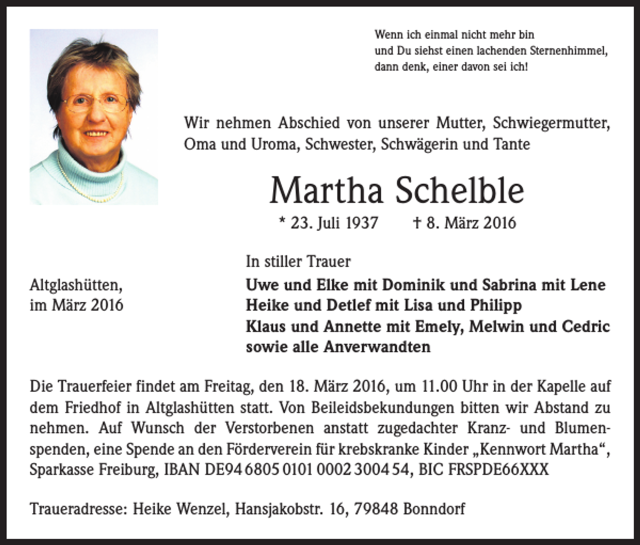 <p>Wenn ich einmal nicht mehr bin<br />und Du siehst einen lachenden Sternenhimmel,<br />dann denk, einer davon sei ich!</p><p>Wir nehmen Abschied von unserer Mutter, Schwiegermutter,<br />Oma und Uroma, Schwester, Schwägerin und Tante</p><p>Martha Schelble<br />* 23. Juli 1937 † 8. März 2016</p><p>Altglashütten,<br />im März 2016</p><p>In stiller Trauer<br />Uwe und Elke mit Dominik und Sabrina mit Lene<br />Heike und Detlef mit Lisa und Philipp<br />Klaus und Annette mit Emely, Melwin und Cedric<br />sowie alle Anverwandten</p><p>Die Trauerfeier findet am Freitag, den 18. März 2016, um 11.00 Uhr in der Kapelle auf<br />dem Friedhof in Altglashütten statt. Von Beileidsbekundungen bitten wir Abstand zu<br />nehmen. Auf Wunsch der Verstorbenen anstatt zugedachter Kranz- und Blumen­<br />spenden, eine Spende an den Förderverein für krebskranke Kinder „Kennwort Martha“,<br />Sparkasse Freiburg, IBAN DE94 6805 0101 0002 3004 54, BIC FRSPDE66XXX<br />Traueradresse: Heike Wenzel, Hansjakobstr. 16, 79848 Bonndorf</p>