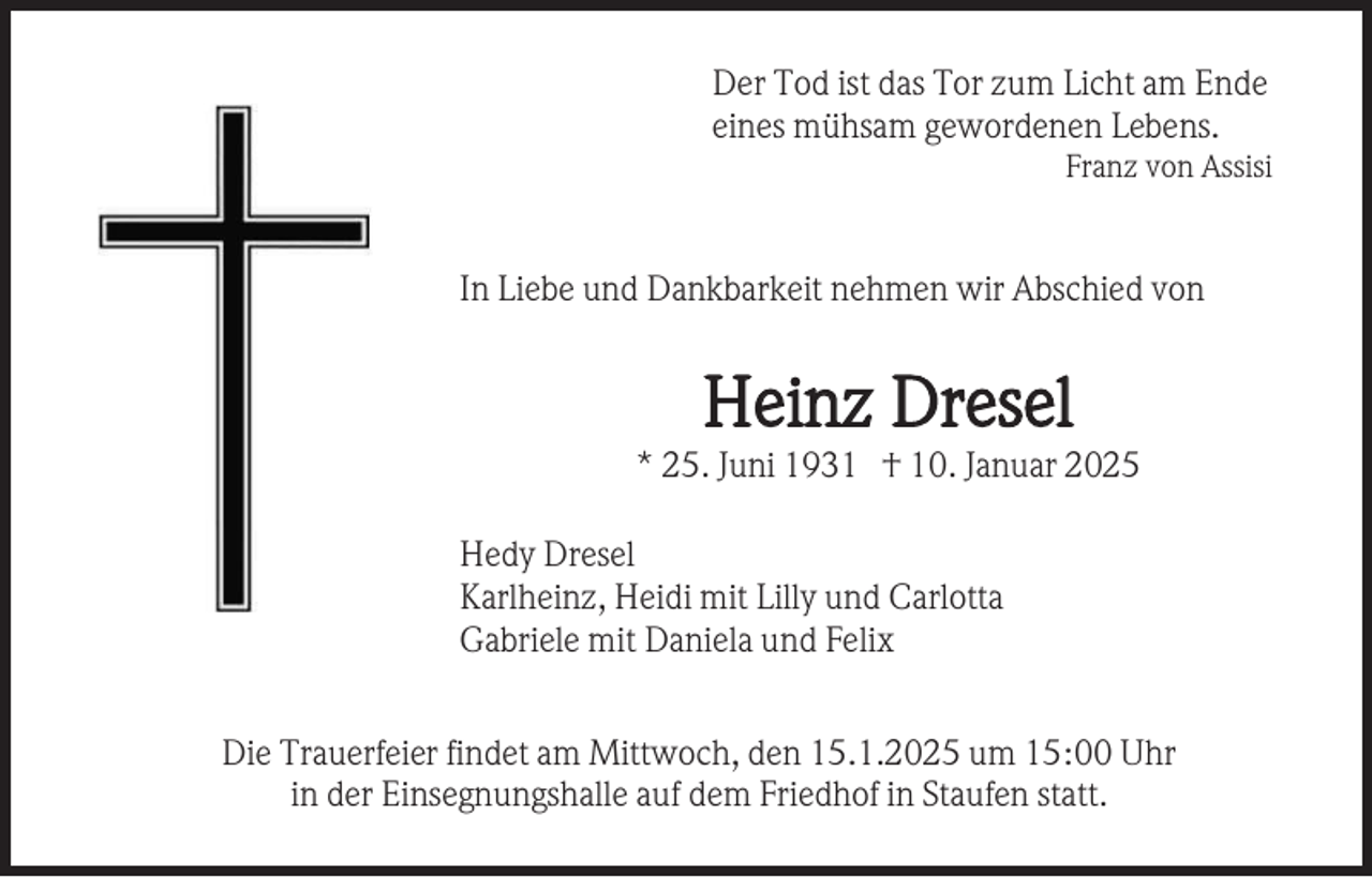<p>Der Tod ist das Tor zum Licht am Ende<br />eines mühsam gewordenen Lebens.<br />Franz von Assisi</p><p>In Liebe und Dankbarkeit nehmen wir Abschied von</p><p>Heinz Dresel<br />* 25. Juni 1931 † 10. Januar 2025<br />Hedy Dresel<br />Karlheinz, Heidi mit Lilly und Carlotta<br />Gabriele mit Daniela und Felix<br />Die Trauerfeier findet am Mittwoch, den 15.1.2025 um 15:00 Uhr<br />in der Einsegnungshalle auf dem Friedhof in Staufen statt.</p>