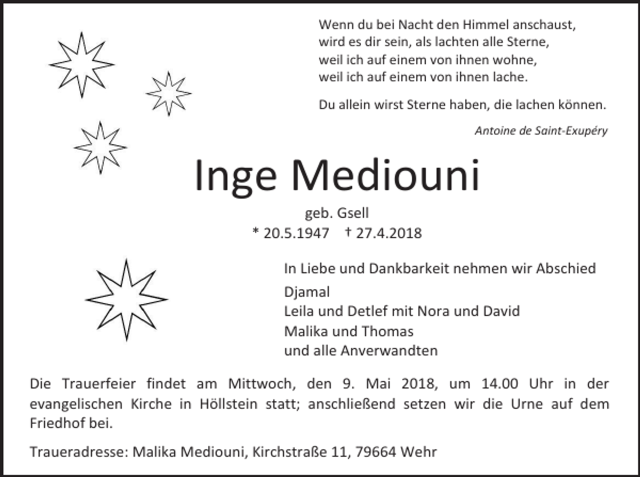 <p>Wenn du bei Nacht den Himmel anschaust,<br />wird es dir sein, als lachten alle Sterne,<br />weil ich auf einem von ihnen wohne,<br />weil ich auf einem von ihnen lache.<br />Du allein wirst Sterne haben, die lachen können.<br />Antoine de Saint-Exupéry</p><p>Inge Mediouni<br />geb. Gsell<br />* 20.5.1947 † 27.4.2018</p><p>In Liebe und Dankbarkeit nehmen wir Abschied<br />Djamal<br />Leila und Detlef mit Nora und David<br />Malika und Thomas<br />und alle Anverwandten<br />Die Trauerfeier findet am Mittwoch, den 9. Mai 2018, um 14.00 Uhr in der<br />evangelischen Kirche in Höllstein statt; anschließend setzen wir die Urne auf dem<br />Friedhof bei.<br />Traueradresse: Malika Mediouni, Kirchstraße 11, 79664 Wehr</p>