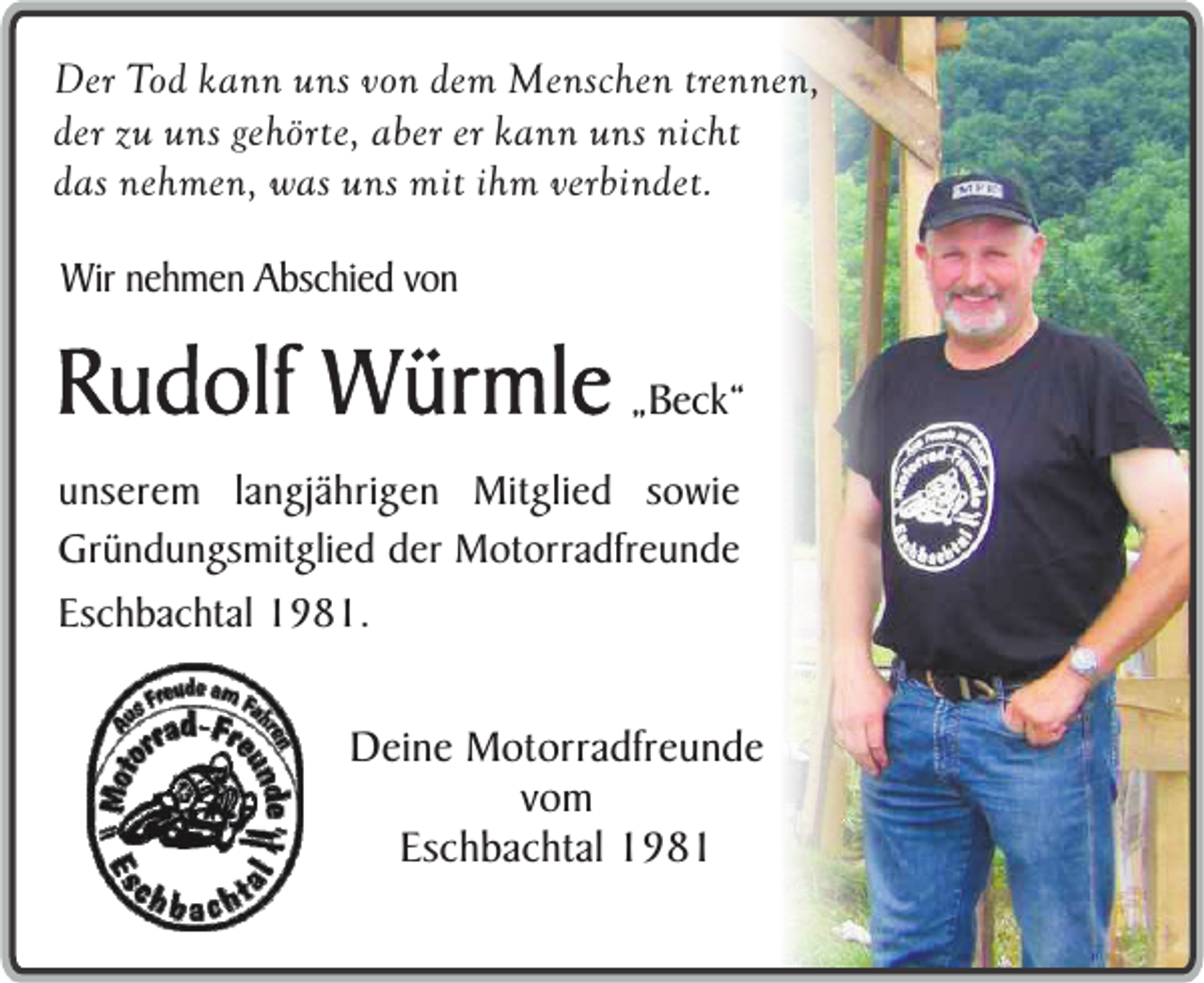 <p>Der Tod kann uns von dem Menschen trennen,<br />der zu uns gehörte, aber er kann uns nicht<br />das nehmen, was uns mit ihm verbindet.</p><p>Wir nehmen Abschied von</p><p>Rudolf Würmle „Beck“<br />unserem langjährigen Mitglied sowie<br />Gründungsmitglied der Motorradfreunde<br />Eschbachtal 1981.</p><p>Deine Motorradfreunde<br />vom<br />Eschbachtal 1981</p>