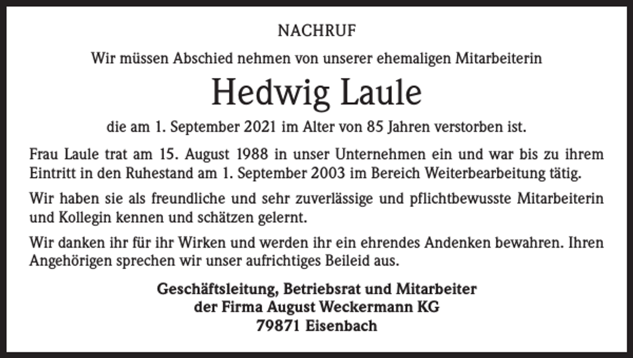 <p>NACHRUF<br />Wir müssen Abschied nehmen von unserer ehemaligen Mitarbeiterin</p><p>Hedwig Laule<br />die am 1. September 2021 im Alter von 85 Jahren verstorben ist.<br />Frau Laule trat am 15. August 1988 in unser Unternehmen ein und war bis zu ihrem<br />­Eintritt in den Ruhestand am 1. September 2003 im Bereich Weiterbearbeitung tätig.<br />Wir haben sie als freundliche und sehr zuverlässige und pflichtbewusste Mitarbeiterin<br />und Kollegin kennen und schätzen gelernt.<br />Wir danken ihr für ihr Wirken und werden ihr ein ehrendes Andenken bewahren. Ihren<br />Angehörigen sprechen wir unser aufrichtiges Beileid aus.<br />Geschäftsleitung, Betriebsrat und Mitarbeiter<br />der Firma August Weckermann KG<br />79871 Eisenbach</p>