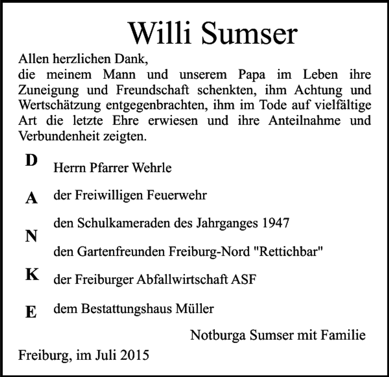 <p>Willi Sumser</p><p>Allen herzlichen Dank,<br />die meinem Mann und unserem Papa im Leben ihre<br />Zuneigung und Freundschaft schenkten, ihm Achtung und<br />Wertschätzung entgegenbrachten, ihm im Tode auf vielfältige<br />Art die letzte Ehre erwiesen und ihre Anteilnahme und<br />Verbundenheit zeigten.</p><p>D</p><p>Herrn Pfarrer Wehrle</p><p>A</p><p>der Freiwilligen Feuerwehr</p><p>N</p><p>den Schulkameraden des Jahrganges 1947<br />den Gartenfreunden Freiburg-Nord "Rettichbar"</p><p>K</p><p>der Freiburger Abfallwirtschaft ASF</p><p>E</p><p>dem Bestattungshaus Müller</p><p>Notburga Sumser mit Familie<br />Freiburg, im Juli 2015</p>