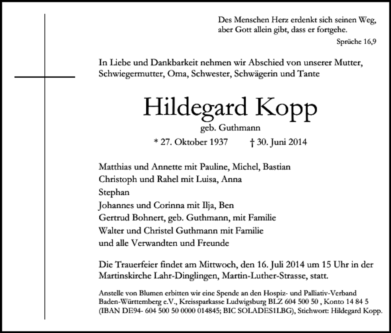 <p>Des Menschen Herz erdenkt sich seinen Weg,<br />aber Gott allein gibt, dass er fortgehe.<br />Sprüche 16,9</p><p>In Liebe und Dankbarkeit nehmen wir Abschied von unserer Mutter,<br />Schwiegermutter, Oma, Schwester, Schwägerin und Tante</p><p>Hildegard Kopp<br />geb. Guthmann<br />* 27. Oktober 1937<br />† 30. Juni 2014</p><p>Matthias und Annette mit Pauline, Michel, Bastian<br />Christoph und Rahel mit Luisa, Anna<br />Stephan<br />Johannes und Corinna mit Ilja, Ben<br />Gertrud Bohnert, geb. Guthmann, mit Familie<br />Walter und Christel Guthmann mit Familie<br />und alle Verwandten und Freunde<br />Die Trauerfeier findet am Mittwoch, den 16. Juli 2014 um 15 Uhr in der<br />Martinskirche Lahr-Dinglingen, Martin-Luther-Strasse, statt.<br />Anstelle von Blumen erbitten wir eine Spende an den Hospiz- und Palliativ-Verband<br />Baden-Württemberg e.V., Kreissparkasse Ludwigsburg BLZ 604 500 50 , Konto 14 84 5<br />(IBAN DE94- 604 500 50014845; BIC SOLADES1LBG), Stichwort: Hildegard Kopp.</p>