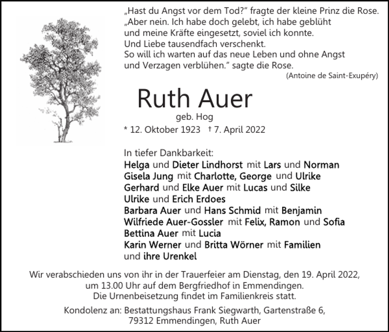 <p>„Hast du Angst vor dem Tod?” fragte der kleine Prinz die Rose.<br />„Aber nein. Ich habe doch gelebt, ich habe geblüht<br />und meine Kräfte eingesetzt, soviel ich konnte.<br />Und Liebe tausendfach verschenkt.<br />So will ich warten auf das neue Leben und ohne Angst<br />und Verzagen verblühen.” sagte die Rose.<br />(Antoine de Saint-Exupéry)</p><p>Ruth Auer</p><p>geb. Hog<br />* 12. Oktober 1923 † 7. April 2022</p><p>In tiefer Dankbarkeit:<br />und<br />mit<br />und<br />und<br />und</p><p>mit<br />mit</p><p>und<br />und<br />und<br />mit</p><p>mit<br />mit<br />und</p><p>und<br />mit</p><p>und<br />Wir verabschieden uns von ihr in der Trauerfeier am Dienstag, den 19. April 2022,<br />um 13.00 Uhr auf dem Bergfriedhof in Emmendingen.<br />Die Urnenbeisetzung findet im Familienkreis statt.<br />Kondolenz an: Bestattungshaus Frank Siegwarth, Gartenstraße 6,<br />79312 Emmendingen, Ruth Auer</p>