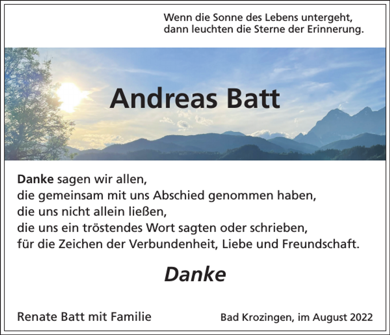 <p>Wenn die Sonne des Lebens untergeht,<br />dann leuchten die Sterne der Erinnerung.</p><p>Andreas Batt<br />Danke sagen wir allen,<br />die gemeinsam mit uns Abschied genommen haben,<br />die uns nicht allein ließen,<br />die uns ein tröstendes Wort sagten oder schrieben,<br />für die Zeichen der Verbundenheit, Liebe und Freundschaft.</p><p>Danke<br />Renate Batt mit Familie</p><p>Bad Krozingen, im August 2022</p>