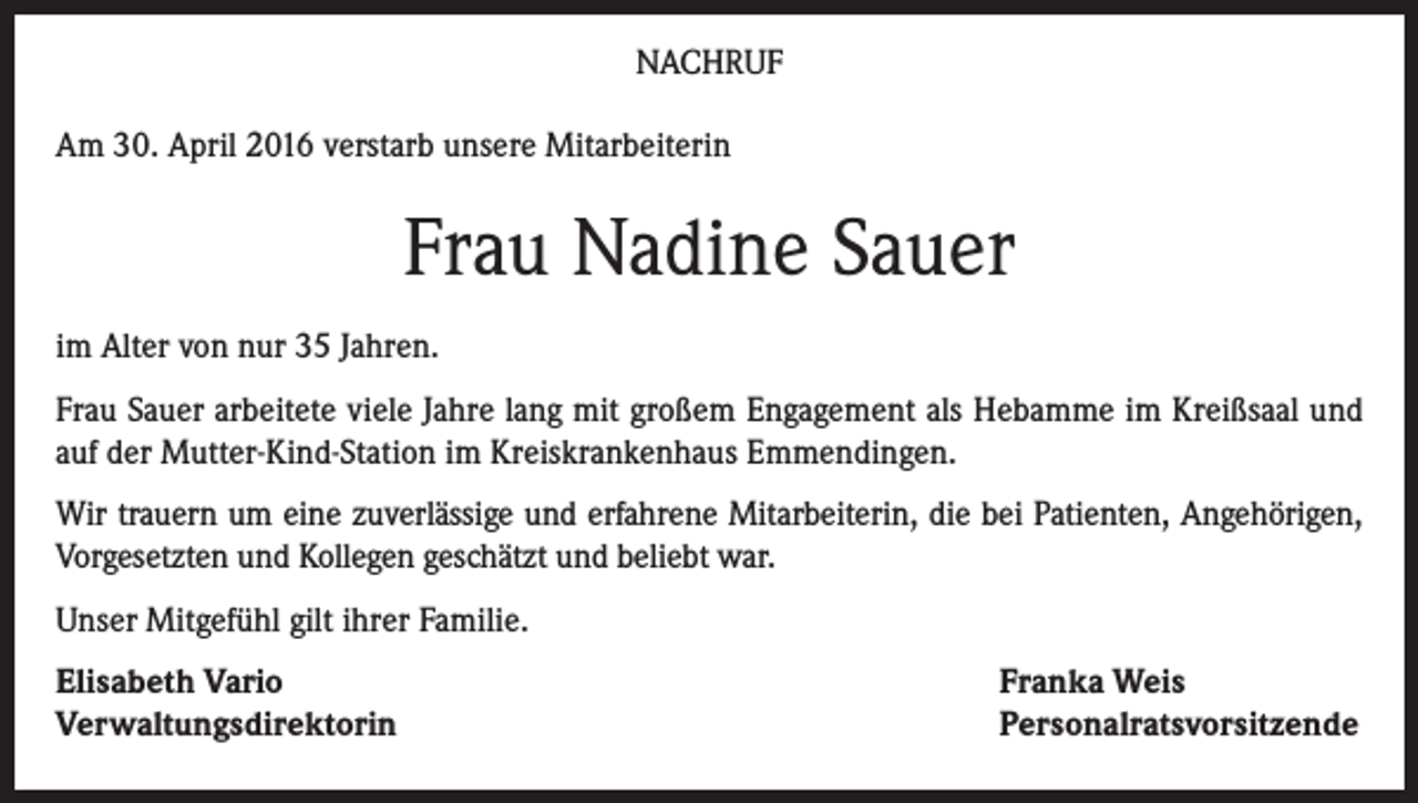<p>NACHRUF<br />Am 30. April 2016 verstarb unsere Mitarbeiterin</p><p>Frau Nadine Sauer<br />im Alter von nur 35 Jahren.<br />Frau Sauer arbeitete viele Jahre lang mit großem Engagement als Hebamme im Kreißsaal und<br />auf der Mutter-Kind-Station im Kreiskrankenhaus Emmendingen.<br />Wir trauern um eine zuverlässige und erfahrene Mitarbeiterin, die bei Patienten, Angehörigen,<br />Vorgesetzten und Kollegen geschätzt und beliebt war.<br />Unser Mitgefühl gilt ihrer Familie.<br />Elisabeth Vario<br />Verwaltungsdirektorin</p><p>Franka Weis<br />Personalratsvorsitzende</p>