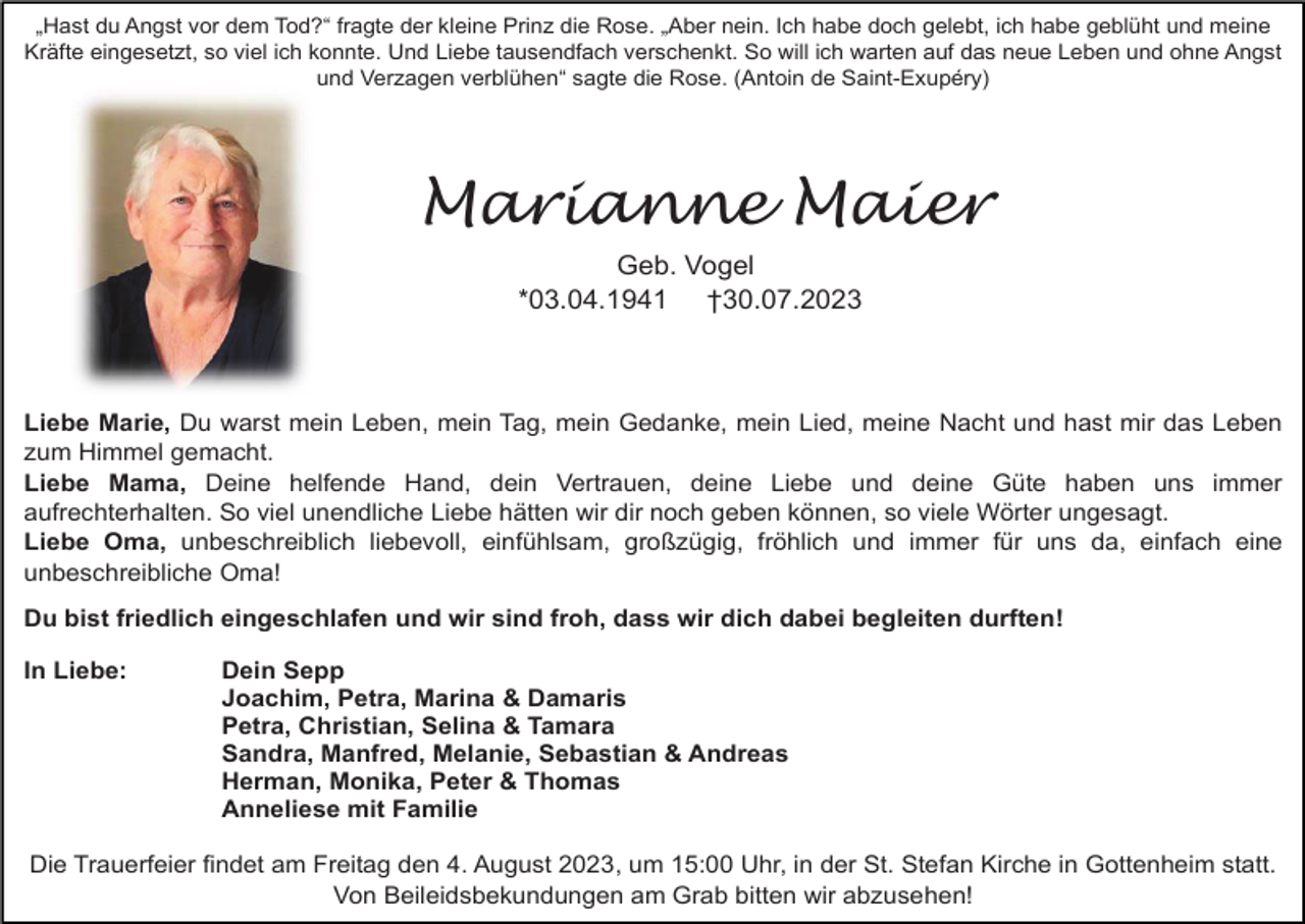 <p>„Hast du Angst vor dem Tod?“ fragte der kleine Prinz die Rose. „Aber nein. Ich habe doch gelebt, ich habe geblüht und meine<br />Kräfte eingesetzt, so viel ich konnte. Und Liebe tausendfach verschenkt. So will ich warten auf das neue Leben und ohne Angst<br />und Verzagen verblühen“ sagte die Rose. (Antoin de Saint-Exupéry)</p><p>Marianne Maier<br />Geb. Vogel<br />*03.04.1941 †30.07.2023</p><p>Liebe Marie, Du warst mein Leben, mein Tag, mein Gedanke, mein Lied, meine Nacht und hast mir das Leben<br />zum Himmel gemacht.<br />Liebe Mama, Deine helfende Hand, dein Vertrauen, deine Liebe und deine Güte haben uns immer<br />aufrechterhalten. So viel unendliche Liebe hätten wir dir noch geben können, so viele Wörter ungesagt.<br />Liebe Oma, unbeschreiblich liebevoll, einfühlsam, großzügig, fröhlich und immer für uns da, einfach eine<br />unbeschreibliche Oma!<br />Du bist friedlich eingeschlafen und wir sind froh, dass wir dich dabei begleiten durften!<br />In Liebe:</p><p>Dein Sepp<br />Joachim, Petra, Marina &amp; Damaris<br />Petra, Christian, Selina &amp; Tamara<br />Sandra, Manfred, Melanie, Sebastian &amp; Andreas<br />Herman, Monika, Peter &amp; Thomas<br />Anneliese mit Familie</p><p>Die Trauerfeier findet am Freitag den 4. August 2023, um 15:00 Uhr, in der St. Stefan Kirche in Gottenheim statt.<br />Von Beileidsbekundungen am Grab bitten wir abzusehen!</p>