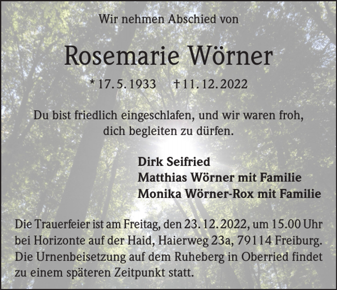 <p>Wir nehmen Abschied von</p><p>Rosemarie Wörner<br />* 17. 5. 1933</p><p>† 11. 12. 2022</p><p>Du bist friedlich eingeschlafen, und wir waren froh,<br />dich begleiten zu dürfen.<br />Dirk Seifried<br />Matthias Wörner mit Familie<br />Monika Wörner-Rox mit Familie<br />Die Trauerfeier ist am Freitag, den 23. 12. 2022, um 15.00 Uhr<br />bei Horizonte auf der Haid, Haierweg 23a, 79114 Freiburg.<br />Die Urnenbeisetzung auf dem Ruheberg in Oberried findet<br />zu einem späteren Zeitpunkt statt.</p>