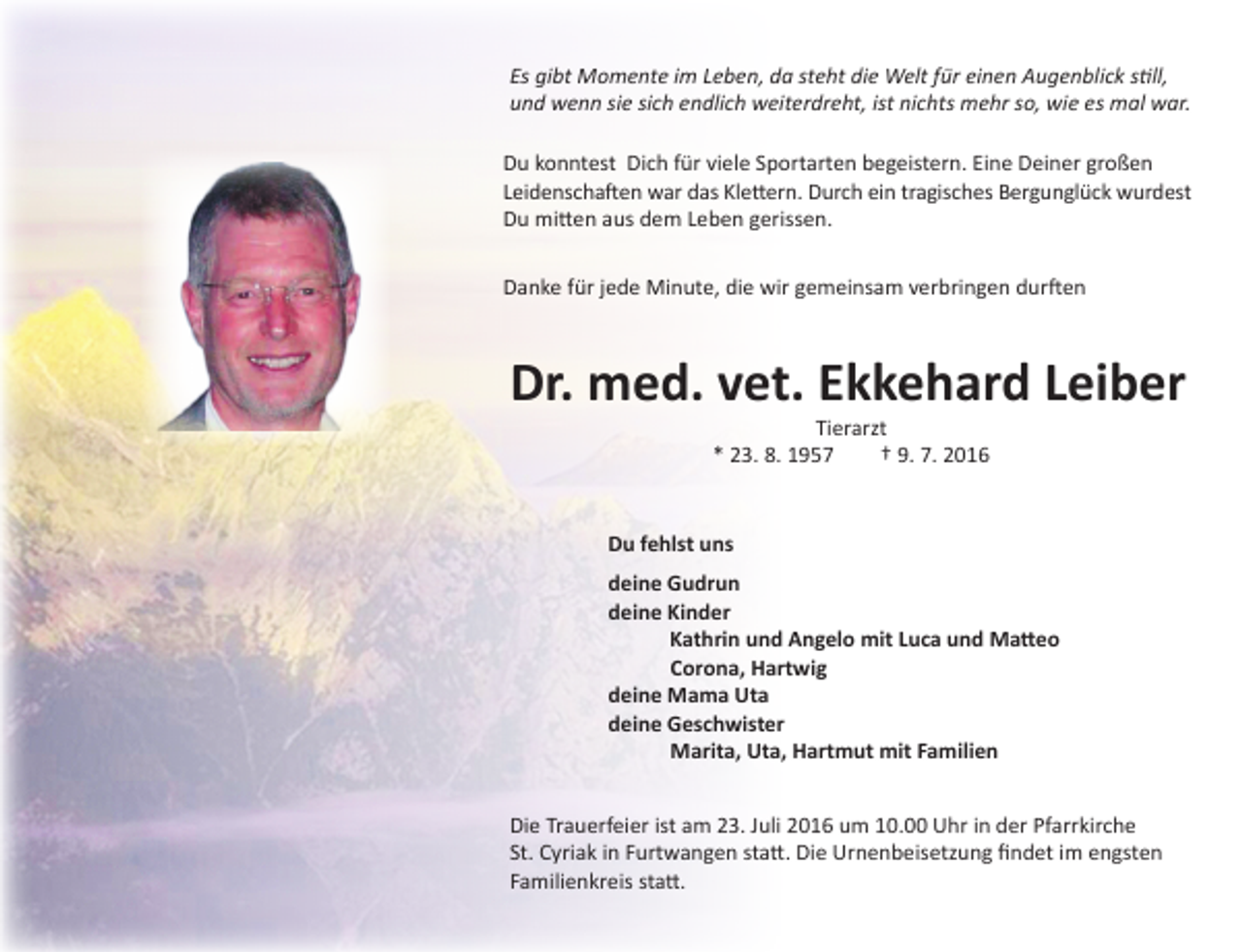 <p>Es gibt Momente im Leben, da steht die Welt für einen Augenblick still,<br />und wenn sie sich endlich weiterdreht, ist nichts mehr so, wie es mal war.<br />Du konntest Dich für viele Sportarten begeistern. Eine Deiner großen<br />Leidenschaften war das Klettern. Durch ein tragisches Bergunglück wurdest<br />Du mitten aus dem Leben gerissen.<br />Danke für jede Minute, die wir gemeinsam verbringen durften</p><p>Dr. med. vet. Ekkehard Leiber<br />Tierarzt<br />* 23. 8. 1957 † 9. 7. 2016</p><p>Du fehlst uns<br />deine Gudrun<br />deine Kinder<br />Kathrin und Angelo mit Luca und Matteo<br />Corona, Hartwig<br />deine Mama Uta<br />deine Geschwister<br />Marita, Uta, Hartmut mit Familien<br />Die Trauerfeier ist am 23. Juli 2016 um 10.00 Uhr in der Pfarrkirche<br />St. Cyriak in Furtwangen statt. Die Urnenbeisetzung findet im engsten<br />Familienkreis statt.</p>