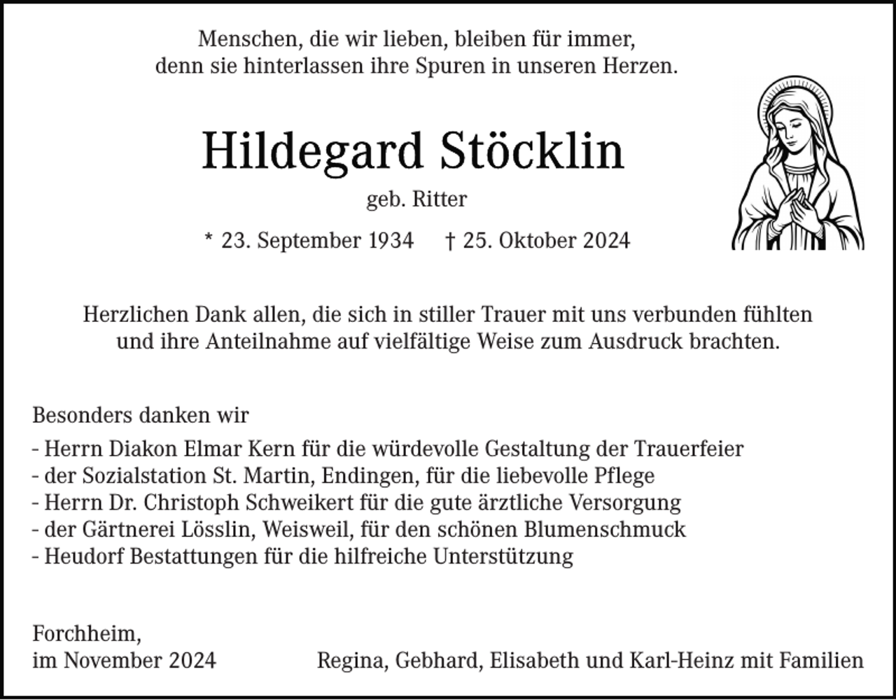 <p>Menschen, die wir lieben, bleiben für immer,<br />denn sie hinterlassen ihre Spuren in unseren Herzen.</p><p>geb. Ritter<br />* 23. September 1934</p><p>† 25. Oktober 2024</p><p>Herzlichen Dank allen, die sich in stiller Trauer mit uns verbunden fühlten<br />und ihre Anteilnahme auf vielfältige Weise zum Ausdruck brachten.<br />Besonders danken wir<br />- Herrn Diakon Elmar Kern für die würdevolle Gestaltung der Trauerfeier<br />- der Sozialstation St. Martin, Endingen, für die liebevolle Pflege<br />- Herrn Dr. Christoph Schweikert für die gute ärztliche Versorgung<br />- der Gärtnerei Lösslin, Weisweil, für den schönen Blumenschmuck<br />- Heudorf Bestattungen für die hilfreiche Unterstützung<br />Forchheim,<br />im November 2024</p><p>Regina, Gebhard, Elisabeth und Karl-Heinz mit Familien</p>