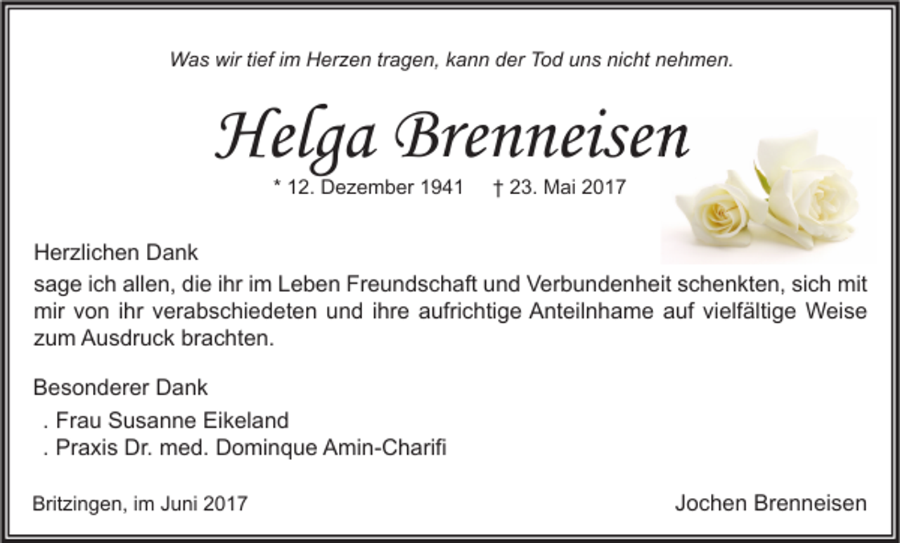 <p>Was wir tief im Herzen tragen, kann der Tod uns nicht nehmen.</p><p>Helga Brenneisen<br />* 12. Dezember 1941</p><p>† 23. Mai 2017</p><p>Herzlichen Dank<br />sage ich allen, die ihr im Leben Freundschaft und Verbundenheit schenkten, sich mit<br />mir von ihr verabschiedeten und ihre aufrichtige Anteilnhame auf vielfältige Weise<br />zum Ausdruck brachten.<br />Besonderer Dank<br />. Frau Susanne Eikeland<br />. Praxis Dr. med. Dominque Amin-Charifi<br />Britzingen, im Juni 2017</p><p>Jochen Brenneisen</p>