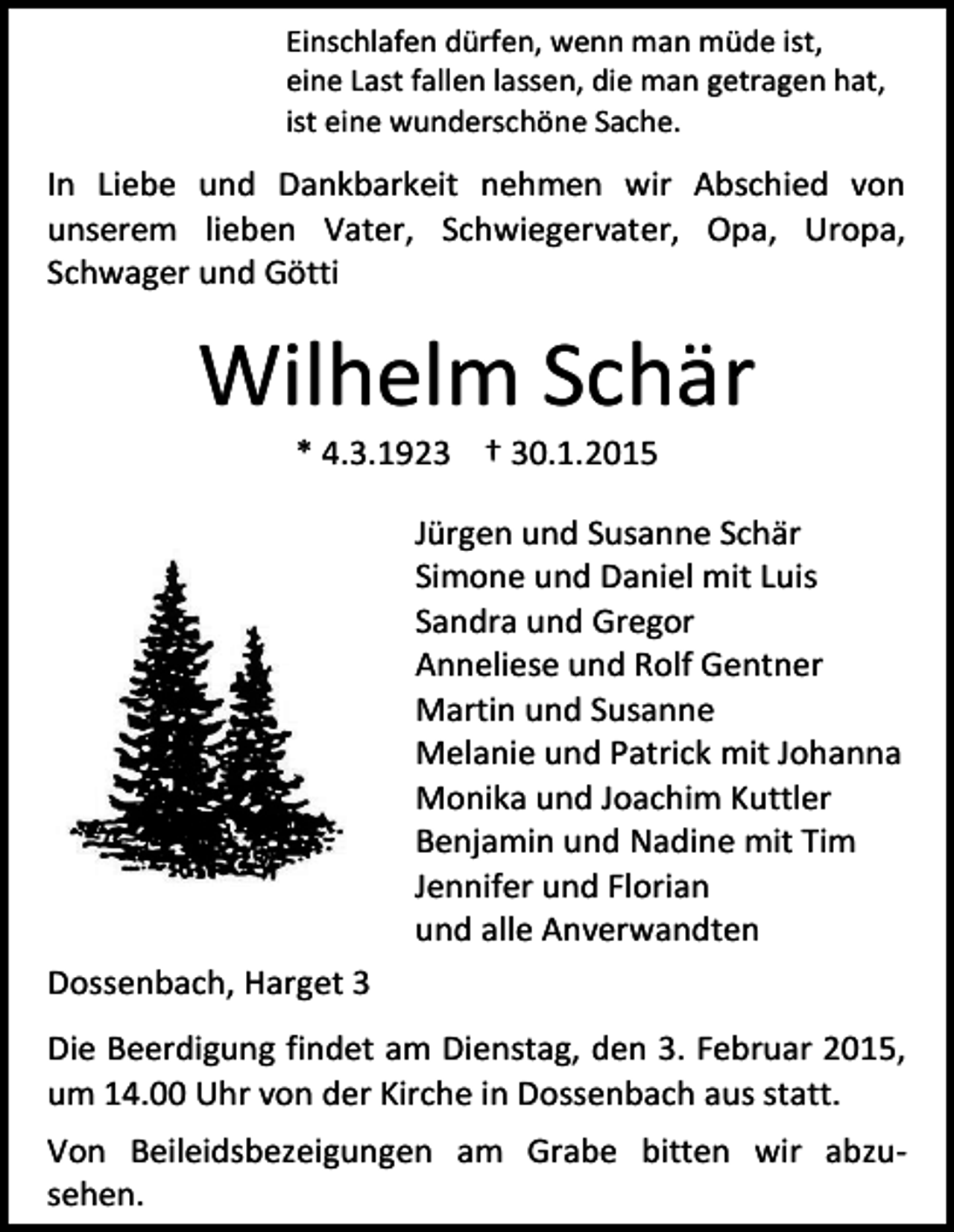<p>Einschlafen dürfen, wenn man müde ist,<br />eine Last fallen lassen, die man getragen hat,<br />ist eine wunderschöne Sache.</p><p>In Liebe und Dankbarkeit nehmen wir Abschied von<br />unserem lieben Vater, Schwiegervater, Opa, Uropa,<br />Schwager und Götti</p><p>Wilhelm Schär<br />* 4.3.1923 † 30.1.2015</p><p>Jürgen und Susanne Schär<br />Simone und Daniel mit Luis<br />Sandra und Gregor<br />Anneliese und Rolf Gentner<br />Martin und Susanne<br />Melanie und Patrick mit Johanna<br />Monika und Joachim Kuttler<br />Benjamin und Nadine mit Tim<br />Jennifer und Florian<br />und alle Anverwandten<br />Dossenbach, Harget 3<br />Die Beerdigung findet am Dienstag, den 3. Februar 2015,<br />um 14.00 Uhr von der Kirche in Dossenbach aus statt.<br />Von Beileidsbezeigungen am Grabe bitten wir abzusehen.</p>
