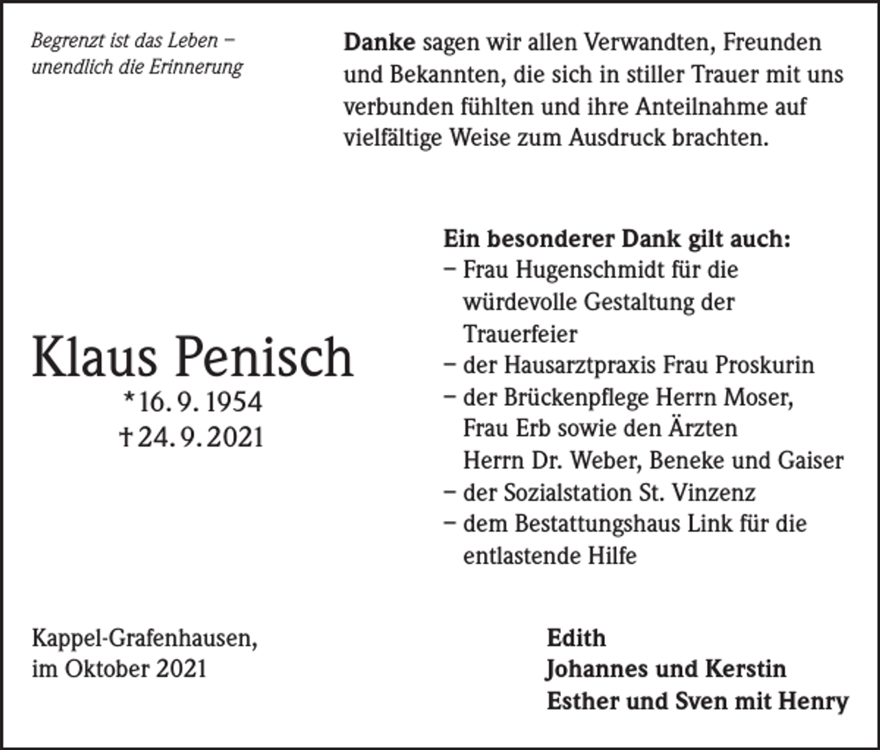 <p>Begrenzt ist das Leben –<br />unendlich die Erinnerung</p><p>Danke sagen wir allen Verwandten, Freunden<br />und Bekannten, die sich in stiller Trauer mit uns<br />verbunden fühlten und ihre Anteilnahme auf<br />vielfältige Weise zum Ausdruck brachten.</p><p>Klaus Penisch<br />*16. 9. 1954<br />† 24. 9. 2021</p><p>Kappel-Grafenhausen,<br />im Oktober 2021</p><p>Ein besonderer Dank gilt auch:<br />– Frau Hugenschmidt für die<br />würdevolle Gestaltung der<br />Trauerfeier<br />– der Hausarztpraxis Frau Proskurin<br />– der Brückenpflege Herrn Moser,<br />Frau Erb sowie den Ärzten<br />Herrn Dr. Weber, Beneke und Gaiser<br />– der Sozialstation St. Vinzenz<br />– dem Bestattungshaus Link für die<br />entlastende Hilfe<br />Edith<br />Johannes und Kerstin<br />Esther und Sven mit Henry</p>