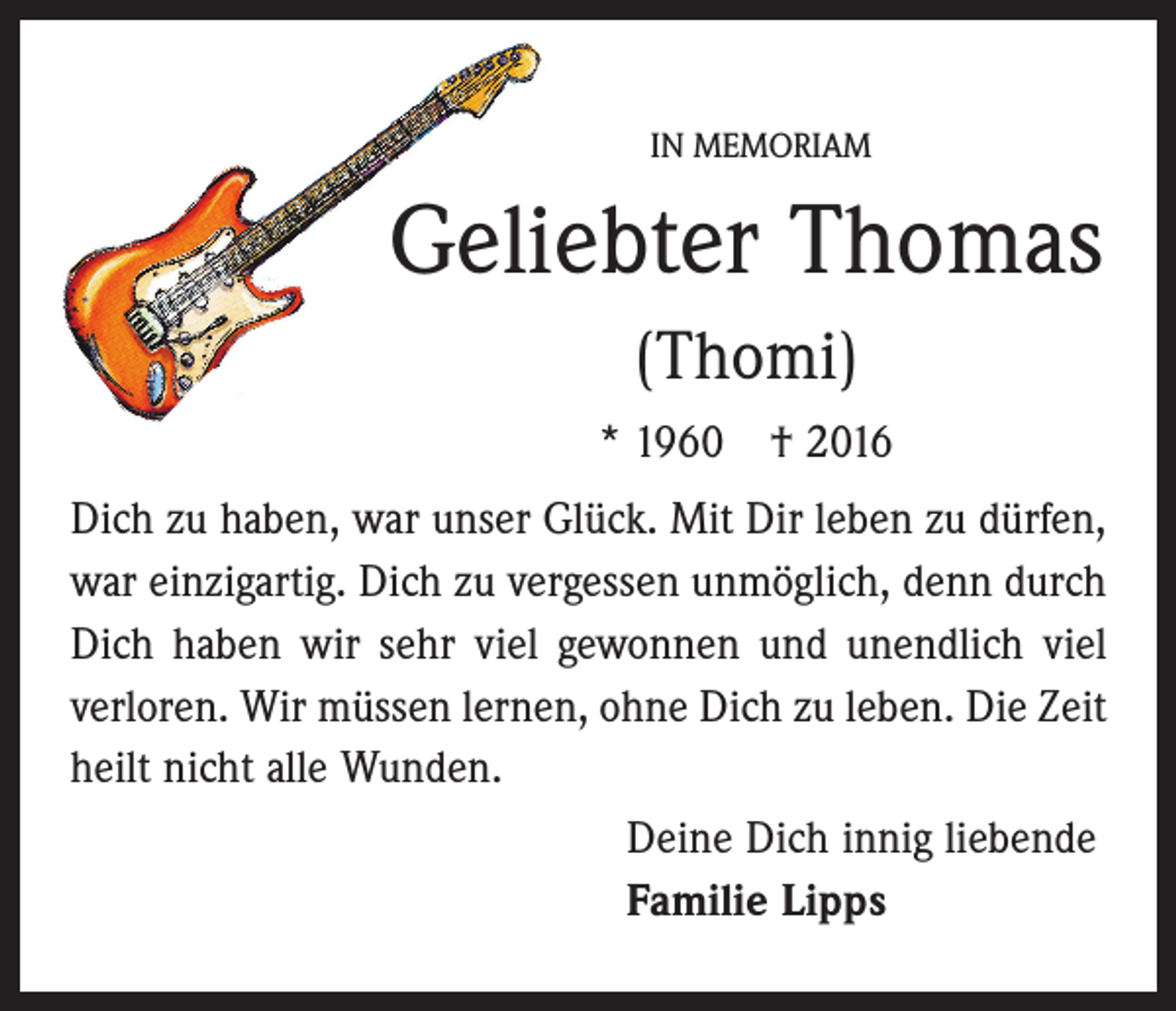 <p>IN MEMORIAM</p><p>Geliebter Thomas<br />(Thomi)<br />* 1960 † 2016<br />Dich zu haben, war unser Glück. Mit Dir leben zu dürfen,<br />war einzigartig. Dich zu vergessen unmöglich, denn durch<br />Dich haben wir sehr viel gewonnen und unendlich viel<br />verloren. Wir müssen lernen, ohne Dich zu leben. Die Zeit<br />heilt nicht alle Wunden.<br />Deine Dich innig liebende<br />Familie Lipps</p>