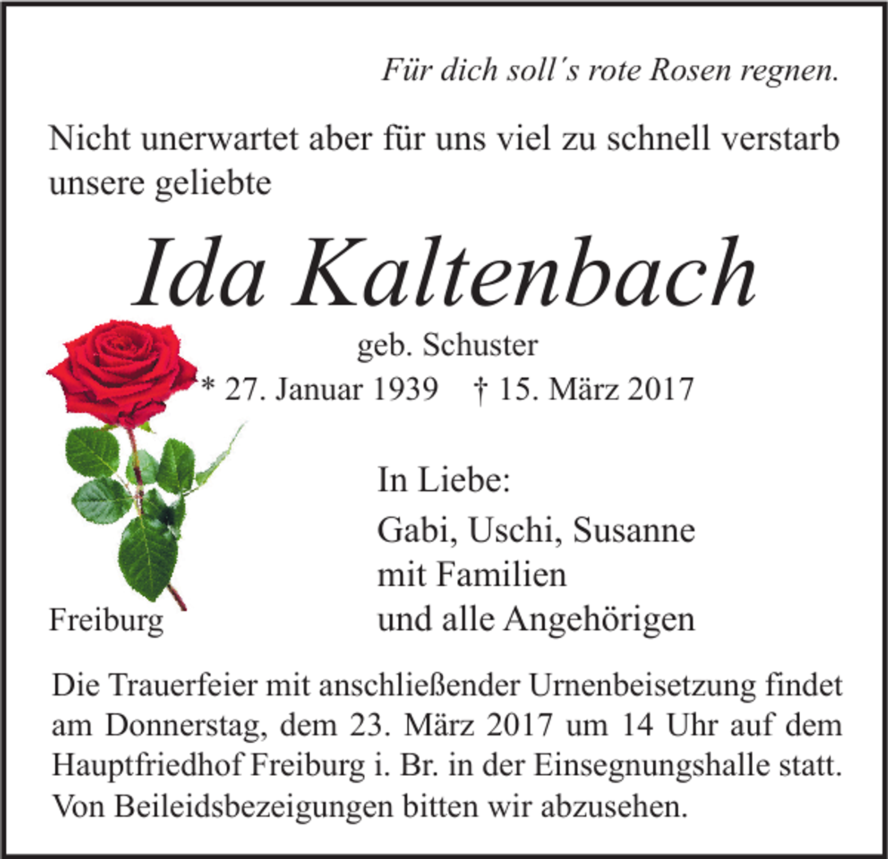 <p>Für dich soll´s rote Rosen regnen.</p><p>Nicht unerwartet aber für uns viel zu schnell verstarb<br />unsere geliebte</p><p>Ida Kaltenbach<br />geb. Schuster<br />* 27. Januar 1939 † 15. März 2017</p><p>Freiburg</p><p>In Liebe:<br />Gabi, Uschi, Susanne<br />mit Familien<br />und alle Angehörigen</p><p>Die Trauerfeier mit anschließender Urnenbeisetzung findet<br />am Donnerstag, dem 23. März 2017 um 14 Uhr auf dem<br />Hauptfriedhof Freiburg i. Br. in der Einsegnungshalle statt.<br />Von Beileidsbezeigungen bitten wir abzusehen.</p>