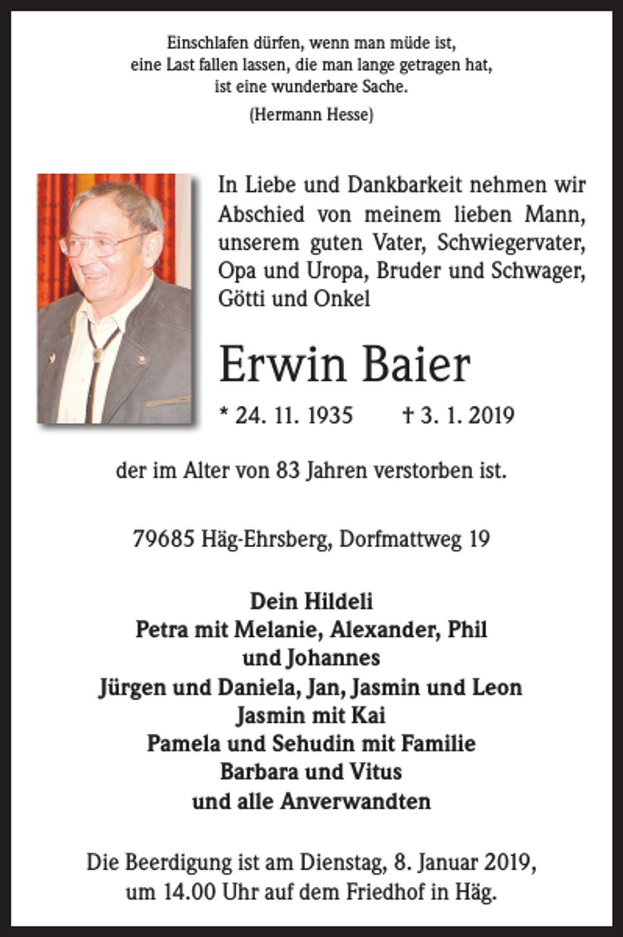 <p>Einschlafen dürfen, wenn man müde ist,<br />eine Last fallen lassen, die man lange getragen hat,<br />ist eine wunderbare Sache.<br />(Hermann Hesse)</p><p>In Liebe und Dankbarkeit nehmen wir<br />Abschied von meinem lieben Mann,<br />unserem guten Vater, Schwiegervater,<br />Opa und Uropa, Bruder und Schwager,<br />Götti und Onkel</p><p>Erwin Baier<br />* 24. 11. 1935 † 3. 1. 2019<br />der im Alter von 83 Jahren verstorben ist.<br />79685 Häg-Ehrsberg, Dorfmattweg 19<br />Dein Hildeli<br />Petra mit Melanie, Alexander, Phil<br />und Johannes<br />Jürgen und Daniela, Jan, Jasmin und Leon<br />Jasmin mit Kai<br />Pamela und Sehudin mit Familie<br />Barbara und Vitus<br />und alle Anverwandten<br />Die Beerdigung ist am Dienstag, 8. Januar 2019,<br />um 14.00 Uhr auf dem Friedhof in Häg.</p>