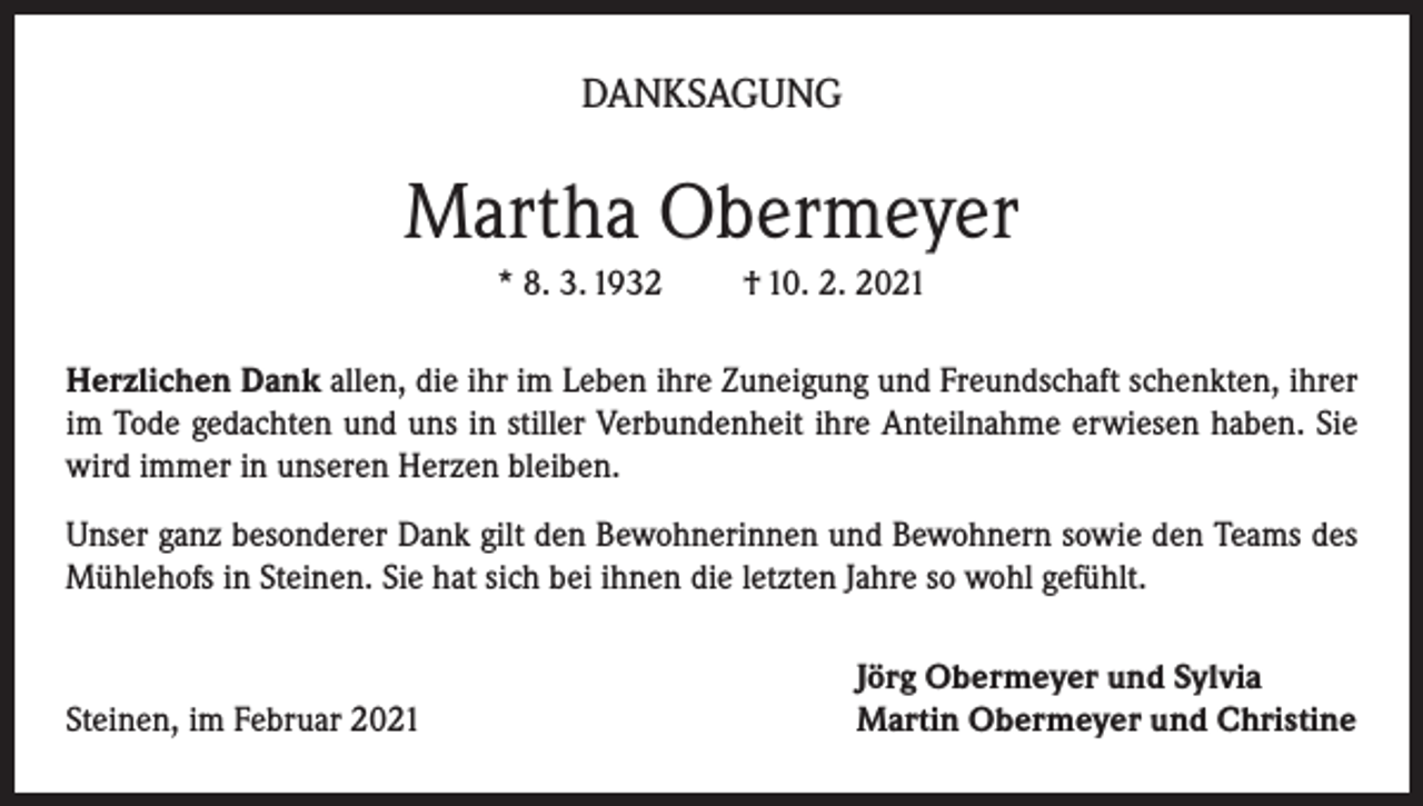 <p>DANKSAGUNG</p><p>Martha Obermeyer<br />* 8. 3. 1932</p><p>† 10. 2. 2021</p><p>Herzlichen Dank allen, die ihr im Leben ihre Zuneigung und Freundschaft schenkten, ihrer<br />im Tode gedachten und uns in stiller Verbundenheit ihre Anteilnahme erwiesen haben. Sie<br />wird immer in unseren Herzen bleiben.<br />Unser ganz besonderer Dank gilt den Bewohnerinnen und Bewohnern sowie den Teams des<br />Mühlehofs in Steinen. Sie hat sich bei ihnen die letzten Jahre so wohl gefühlt.</p><p>Steinen, im Februar 2021</p><p>Jörg Obermeyer und Sylvia<br />Martin Obermeyer und Christine</p>
