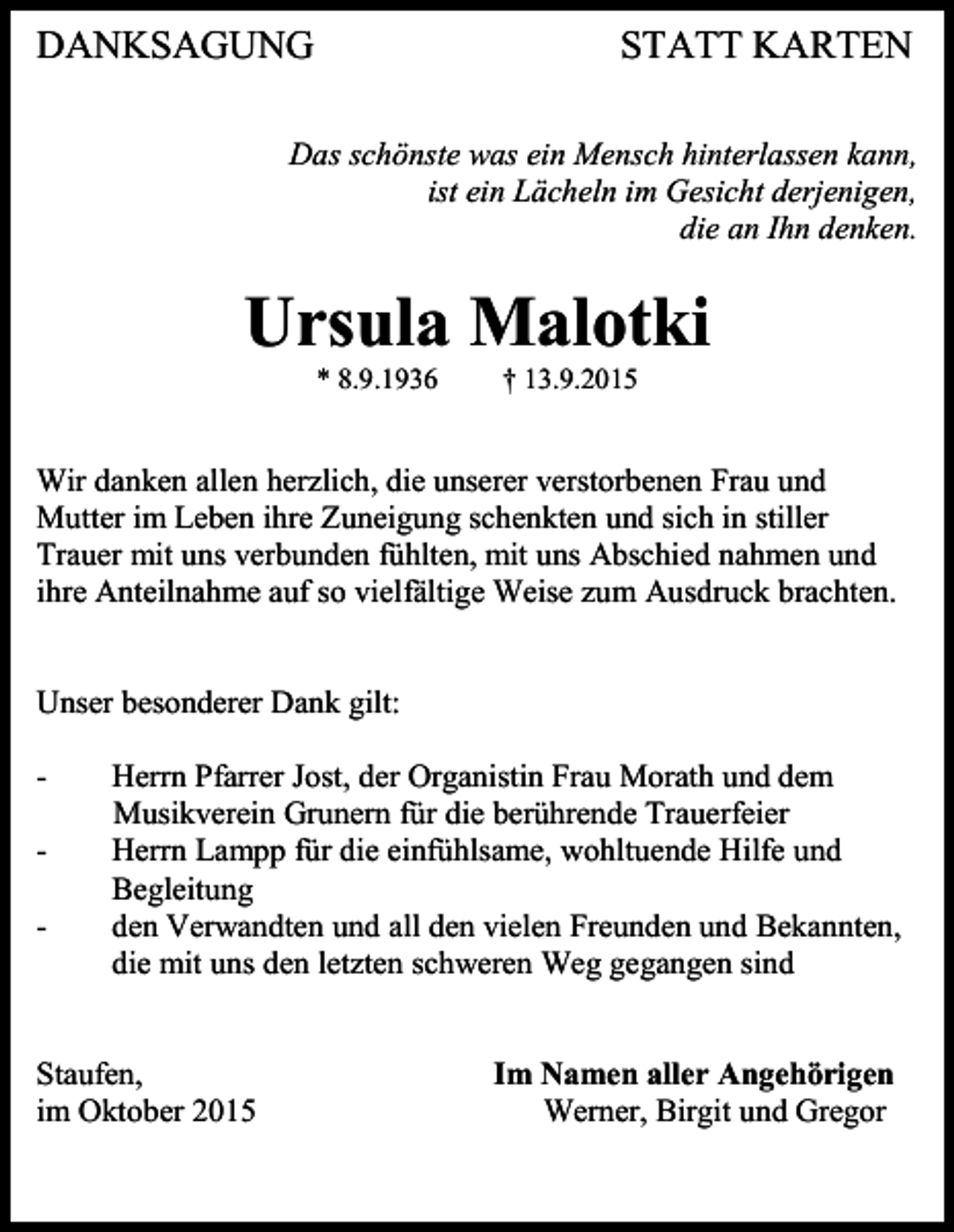 <p>DANKSAGUNG</p><p>STATT KARTEN</p><p>Das schönste was ein Mensch hinterlassen kann,<br />ist ein Lächeln im Gesicht derjenigen,<br />die an Ihn denken.</p><p>Ursula Malotki<br />* 8.9.1936</p><p>† 13.9.2015</p><p>Wir danken allen herzlich, die unserer verstorbenen Frau und<br />Mutter im Leben ihre Zuneigung schenkten und sich in stiller<br />Trauer mit uns verbunden fühlten, mit uns Abschied nahmen und<br />ihre Anteilnahme auf so vielfältige Weise zum Ausdruck brachten.</p><p>Unser besonderer Dank gilt:<br />-</p><p>Herrn Pfarrer Jost, der Organistin Frau Morath und dem<br />Musikverein Grunern für die berührende Trauerfeier<br />Herrn Lampp für die einfühlsame, wohltuende Hilfe und<br />Begleitung<br />den Verwandten und all den vielen Freunden und Bekannten,<br />die mit uns den letzten schweren Weg gegangen sind</p><p>Staufen,<br />im Oktober 2015</p><p>Im Namen aller Angehörigen<br />Werner, Birgit und Gregor</p>