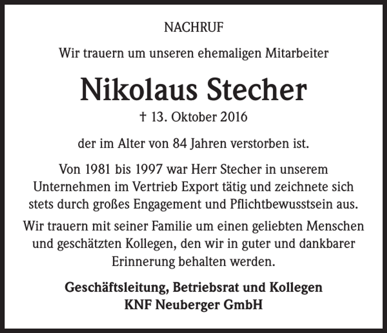 <p>NACHRUF<br />Wir trauern um unseren ehemaligen Mitarbeiter</p><p>Nikolaus Stecher<br />† 13. Oktober 2016<br />der im Alter von 84 Jahren verstorben ist.<br />Von 1981 bis 1997 war Herr Stecher in unserem<br />Unternehmen im Vertrieb Export tätig und zeichnete sich<br />stets durch großes Engagement und Pflichtbewusstsein aus.<br />Wir trauern mit seiner Familie um einen geliebten Menschen<br />und geschätzten Kollegen, den wir in guter und dankbarer<br />Erinnerung behalten werden.<br />Geschäftsleitung, Betriebsrat und Kollegen<br />KNF Neuberger GmbH</p>