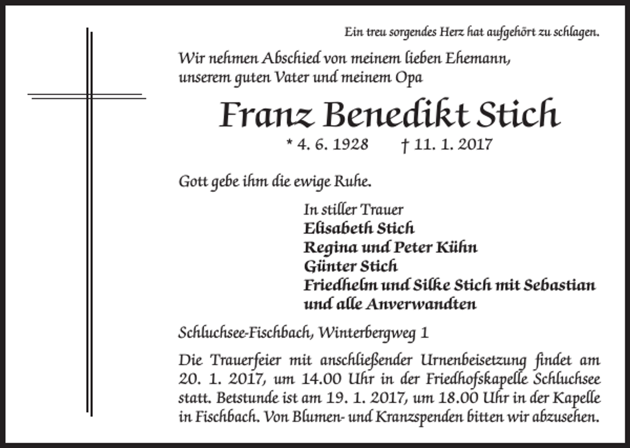 <p>Ein treu sorgendes Herz hat aufgehört zu schlagen.</p><p>Wir nehmen Abschied von meinem lieben Ehemann,<br />unserem guten Vater und meinem Opa</p><p>Franz Benedikt Stich<br />* 4. 6. 1928 † 11. 1. 2017</p><p>Gott gebe ihm die ewige Ruhe.<br />In stiller Trauer<br />Elisabeth Stich<br />Regina und Peter Kühn<br />Günter Stich<br />Friedhelm und Silke Stich mit Sebastian<br />und alle Anverwandten<br />Schluchsee-Fischbach, Winterbergweg 1<br />Die Trauerfeier mit anschließender Urnenbeisetzung findet am<br />20. 1. 2017, um 14.00 Uhr in der Friedhofskapelle Schluchsee<br />statt. Betstunde ist am 19. 1. 2017, um 18.00 Uhr in der Kapelle<br />in Fischbach. Von Blumen- und Kranzspenden bitten wir abzusehen.</p>