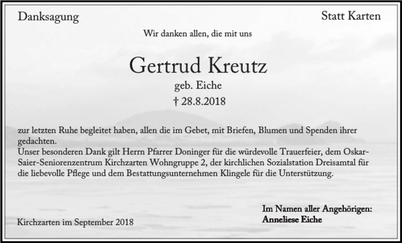 <p>Danksagung</p><p>Statt Karten</p><p>Wir danken allen, die mit uns</p><p>Gertrud Kreutz<br />geb. Eiche<br />† 28.8.2018</p><p>zur letzten Ruhe begleitet haben, allen die im Gebet, mit Briefen, Blumen und Spenden ihrer<br />gedachten.<br />Unser besonderen Dank gilt Herrn Pfarrer Doninger für die würdevolle Trauerfeier, dem OskarSaier-Seniorenzentrum Kirchzarten Wohngruppe 2, der kirchlichen Sozialstation Dreisamtal für<br />die liebevolle Pﬂege und dem Bestattungsunternehmen Klingele für die Unterstützung.</p><p>Kirchzarten im September 2018</p><p>Im Namen aller Angehörigen:<br />Anneliese Eiche</p>