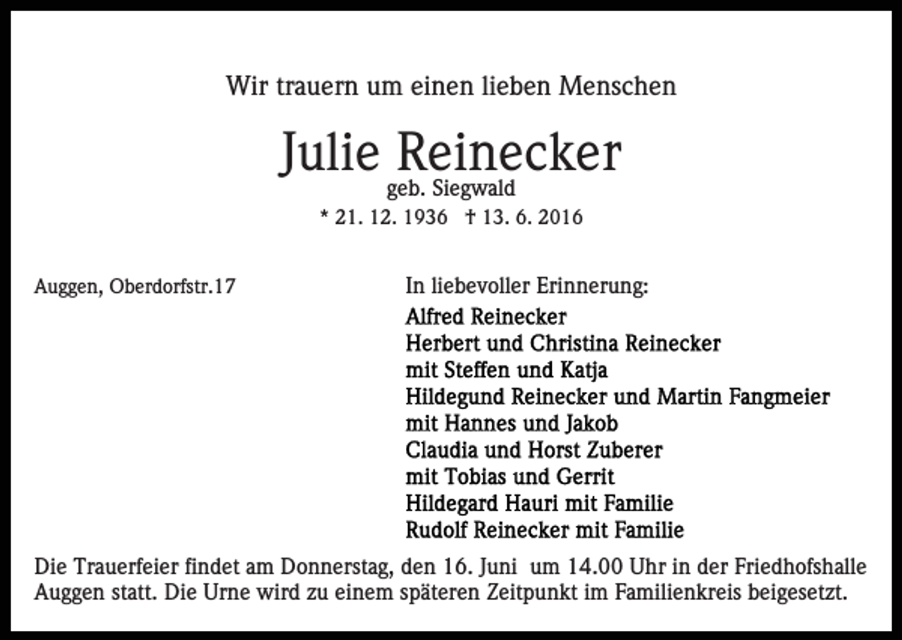 <p>Wir trauern um einen lieben Menschen</p><p>Julie geb.<br />Reinecker<br />Siegwald<br />* 21. 12. 1936 † 13. 6. 2016</p><p>Auggen, Oberdorfstr.17</p><p>In liebevoller Erinnerung:</p><p>Die Trauerfeier findet am Donnerstag, den 16. Juni um 14.00 Uhr in der Friedhofshalle<br />Auggen statt. Die Urne wird zu einem späteren Zeitpunkt im Familienkreis beigesetzt.</p>