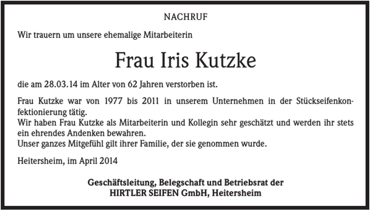 <p>NACHRUF<br />Wir trauern um unsere ehemalige Mitarbeiterin</p><p>Frau Iris Kutzke<br />die am 28.03.14 im Alter von 62 Jahren verstorben ist.<br />Frau Kutzke war von 1977 bis 2011 in unserem Unternehmen in der Stückseifenkonfektionierung tätig.<br />Wir haben Frau Kutzke als Mitarbeiterin und Kollegin sehr geschätzt und werden ihr stets<br />ein ehrendes Andenken bewahren.<br />Unser ganzes Mitgefühl gilt ihrer Familie, der sie genommen wurde.<br />Heitersheim, im April 2014<br />Geschäftsleitung, Belegschaft und Betriebsrat der<br />HIRTLER SEIFEN GmbH, Heitersheim</p>