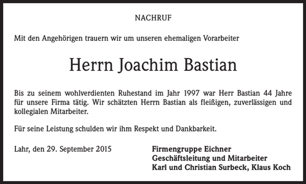 <p>NACHRUF<br />Mit den Angehörigen trauern wir um unseren ehemaligen Vorarbeiter</p><p>Herrn Joachim Bastian<br />Bis zu seinem wohlverdienten Ruhestand im Jahr 1997 war Herr Bastian 44 Jahre<br />für unsere Firma tätig. Wir schätzten Herrn Bastian als fleißigen, zuverlässigen und<br />kollegialen Mitarbeiter.<br />Für seine Leistung schulden wir ihm Respekt und Dankbarkeit.<br />Lahr, den 29. September 2015 Firmengruppe Eichner<br />Geschäftsleitung und Mitarbeiter<br />Karl und Christian Surbeck, Klaus Koch</p>