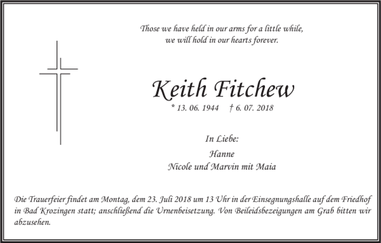 <p>Those we have held in our arms for a little while,<br />we will hold in our hearts forever.</p><p>Keith Fitchew<br />* 13. 06. 1944</p><p>† 6. 07. 2018</p><p>In Liebe:<br />Hanne<br />Nicole und Marvin mit Maia<br />Die Trauerfeier findet am Montag, dem 23. Juli 2018 um 13 Uhr in der Einsegnungshalle auf dem Friedhof<br />in Bad Krozingen statt; anschließend die Urnenbeisetzung. Von Beileidsbezeigungen am Grab bitten wir<br />abzusehen.</p>