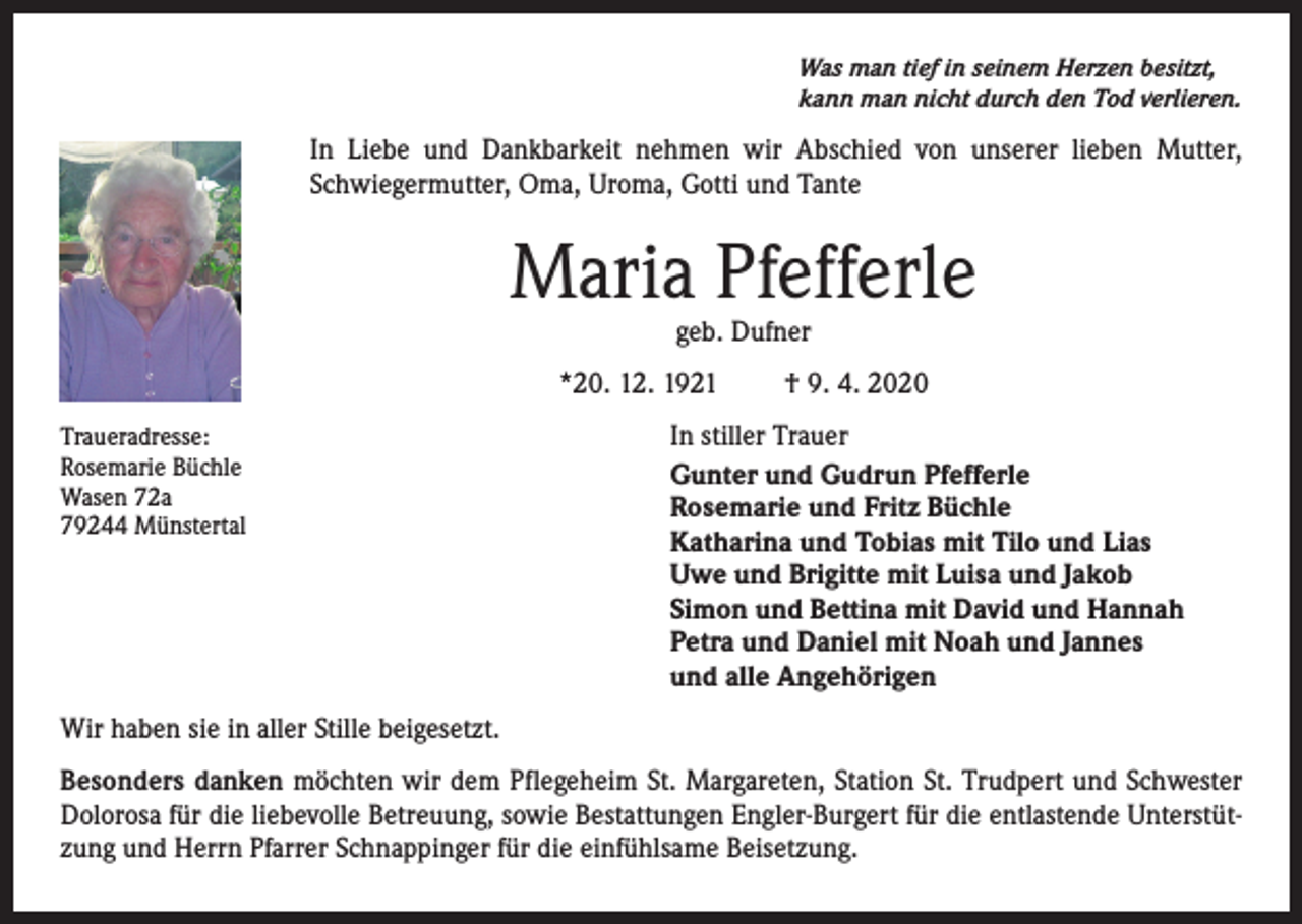 <p>Was man tief in seinem Herzen besitzt,<br />kann man nicht durch den Tod verlieren.</p><p>In Liebe und Dankbarkeit nehmen wir Abschied von unserer lieben Mutter,<br />Schwiegermutter, Oma, Uroma, Gotti und Tante</p><p>Maria Pfefferle<br />geb. Dufner</p><p>*20. 12. 1921<br />Traueradresse:<br />Rosemarie Büchle<br />Wasen 72a<br />79244 Münstertal</p><p>† 9. 4. 2020</p><p>In stiller Trauer<br />Gunter und Gudrun Pfefferle<br />Rosemarie und Fritz Büchle<br />Katharina und Tobias mit Tilo und Lias<br />Uwe und Brigitte mit Luisa und Jakob<br />Simon und Bettina mit David und Hannah<br />Petra und Daniel mit Noah und Jannes<br />und alle Angehörigen</p><p>Wir haben sie in aller Stille beigesetzt.<br />Besonders danken möchten wir dem Pflegeheim St. Margareten, Station St. Trudpert und Schwester<br />Dolorosa für die liebevolle Betreuung, sowie Bestattungen Engler-Burgert für die entlastende Unterstützung und Herrn Pfarrer Schnappinger für die einfühlsame Beisetzung.</p>