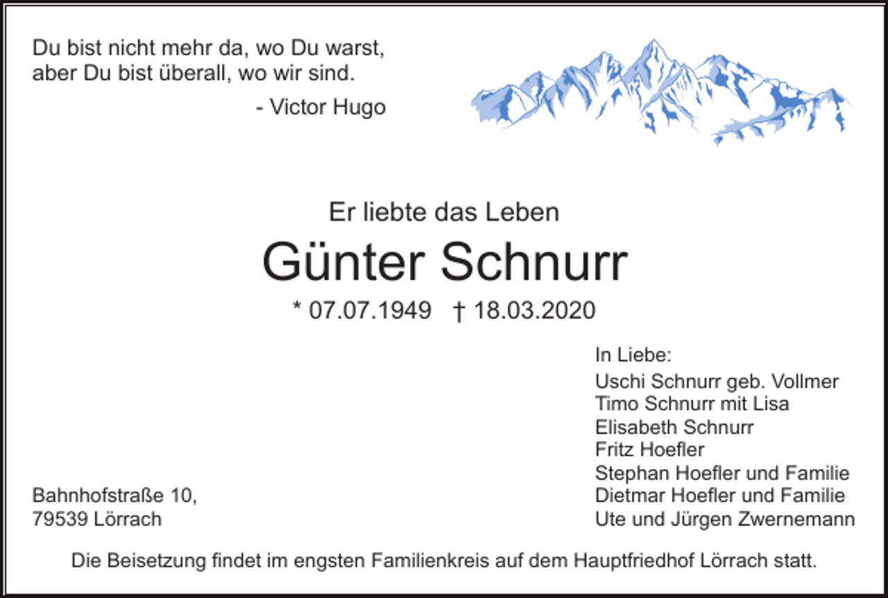 <p>Du bist nicht mehr da, wo Du warst,<br />aber Du bist überall, wo wir sind.<br />- Victor Hugo</p><p>Er liebte das Leben</p><p>Günter Schnurr<br />* 07.07.1949 † 18.03.2020</p><p>Bahnhofstraße 10,<br />79539 Lörrach</p><p>In Liebe:<br />Uschi Schnurr geb. Vollmer<br />Timo Schnurr mit Lisa<br />Elisabeth Schnurr<br />Fritz Hoefler<br />Stephan Hoefler und Familie<br />Dietmar Hoefler und Familie<br />Ute und Jürgen Zwernemann</p><p>Die Beisetzung findet im engsten Familienkreis auf dem Hauptfriedhof Lörrach statt.</p>