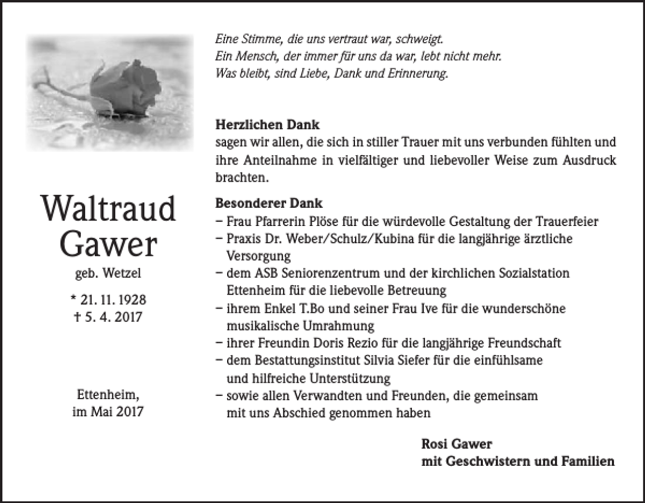 <p>Eine Stimme, die uns vertraut war, schweigt.<br />Ein Mensch, der immer für uns da war, lebt nicht mehr.<br />Was bleibt, sind Liebe, Dank und Erinnerung.</p><p>Herzlichen Dank<br />sagen wir allen, die sich in stiller Trauer mit uns verbunden fühlten und<br />ihre Anteilnahme in vielfältiger und liebevoller Weise zum Ausdruck<br />brachten.</p><p>Waltraud<br />Gawer<br />geb. Wetzel</p><p>* 21. 11. 1928<br />† 5. 4. 2017</p><p>Ettenheim,<br />im Mai 2017</p><p>Besonderer Dank<br />– Frau Pfarrerin Plöse für die würdevolle Gestaltung der Trauerfeier<br />– Praxis Dr. Weber/Schulz/Kubina für die langjährige ärztliche<br />Versorgung<br />– dem ASB Seniorenzentrum und der kirchlichen Sozialstation<br />Ettenheim für die liebevolle Betreuung<br />– ihrem Enkel T.Bo und seiner Frau Ive für die wunderschöne<br />musikalische Umrahmung<br />– ihrer Freundin Doris Rezio für die langjährige Freundschaft<br />– dem Bestattungsinstitut Silvia Siefer für die einfühlsame<br />und hilfreiche Unterstützung<br />– sowie allen Verwandten und Freunden, die gemeinsam<br />mit uns Abschied genommen haben<br />Rosi Gawer<br />mit Geschwistern und Familien</p>