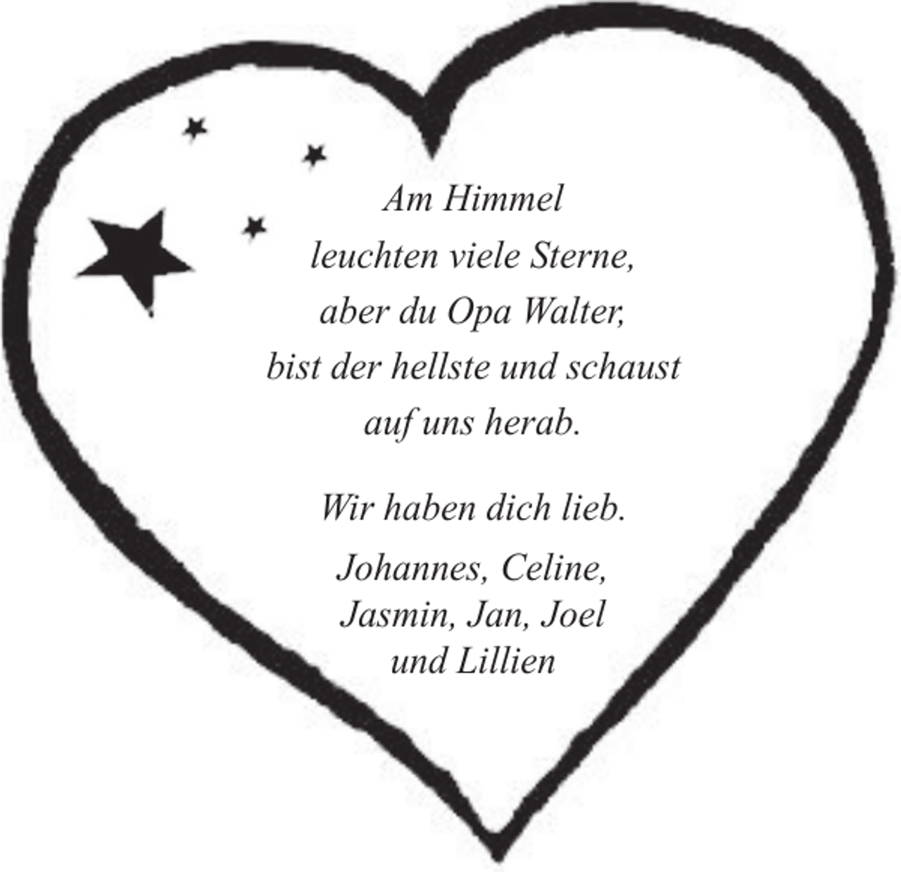 <p>Am Himmel<br />leuchten viele Sterne,<br />aber du Opa Walter,<br />bist der hellste und schaust<br />auf uns herab.<br />Wir haben dich lieb.<br />Johannes, Celine,<br />Jasmin, Jan, Joel<br />und Lillien</p>