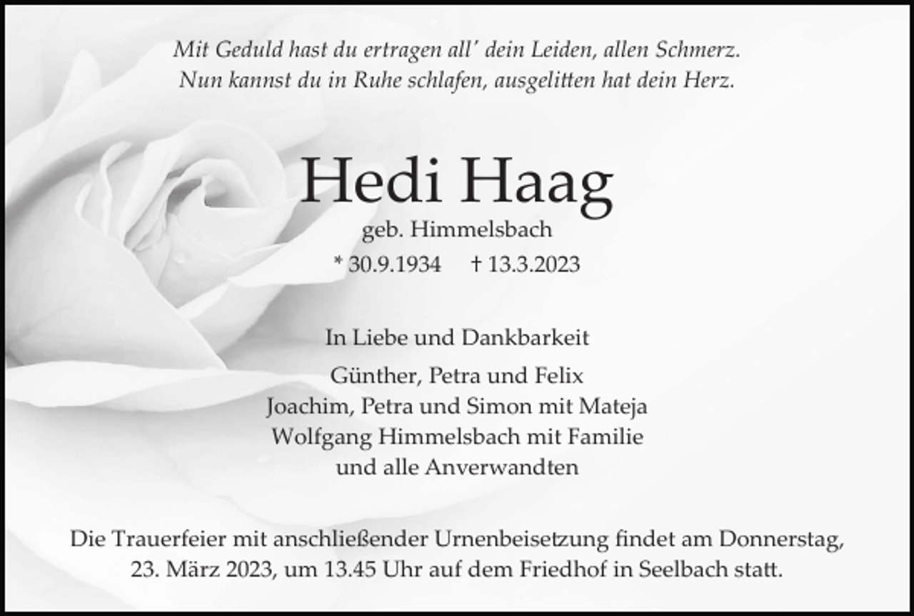 <p>Mit Geduld hast du ertragen all' dein Leiden, allen Schmerz.<br />Nun kannst du in Ruhe schlafen, ausgelitten hat dein Herz.</p><p>Hedi Haag<br />geb. Himmelsbach<br />* 30.9.1934</p><p>† 13.3.2023</p><p>In Liebe und Dankbarkeit<br />Günther, Petra und Felix<br />Joachim, Petra und Simon mit Mateja<br />Wolfgang Himmelsbach mit Familie<br />und alle Anverwandten<br />Die Trauerfeier mit anschließender Urnenbeisetzung ﬁndet am Donnerstag,<br />23. März 2023, um 13.45 Uhr auf dem Friedhof in Seelbach statt.</p>