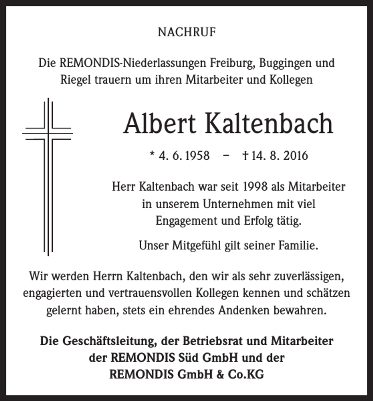 <p>Nachruf<br />Die REMONDIS-Niederlassungen Freiburg, Buggingen und<br />Riegel trauern um ihren Mitarbeiter und Kollegen</p><p>Albert Kaltenbach<br />* 4. 6. 1958 – † 14. 8. 2016<br />Herr Kaltenbach war seit 1998 als Mitarbeiter<br />in unserem Unternehmen mit viel<br />Engagement und Erfolg tätig.<br />Unser Mitgefühl gilt seiner Familie.<br />Wir werden Herrn Kaltenbach, den wir als sehr zuver­lässigen,<br />engagierten und vertrauensvollen Kollegen ­kennen und ­schätzen<br />gelernt haben, stets ein ehrendes Andenken ­bewahren.<br />Die Geschäftsleitung, der Betriebsrat und Mitarbeiter<br />der REMONDIS Süd GmbH und der<br />REMONDIS GmbH &amp; Co.KG</p>
