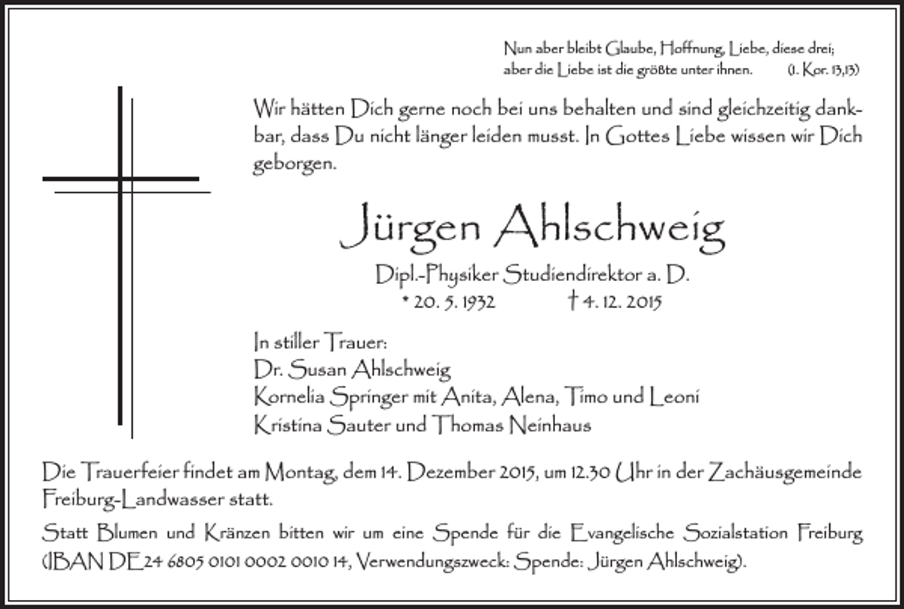 <p>Nun aber bleibt Glaube, Hoffnung, Liebe, diese drei;<br />aber die Liebe ist die größte unter ihnen. (1. Kor. 13,13)</p><p>Wir hätten Dich gerne noch bei uns behalten und sind gleich­zeitig dankbar, dass Du nicht länger leiden musst. In Gottes Liebe wissen wir Dich<br />geborgen.</p><p>Jürgen Ahlschweig<br />Dipl.-Physiker Studiendirektor a. D.<br />* 20. 5. 1932 † 4. 12. 2015</p><p>In stiller Trauer:<br />Dr. Susan Ahlschweig<br />Kornelia Springer mit Anita, Alena, Timo und Leoni<br />Kristina Sauter und Thomas Neinhaus<br />Die Trauerfeier findet am Montag, dem 14. Dezember 2015, um 12.30 Uhr in der Zachäusgemeinde<br />Freiburg-Landwasser statt.<br />Statt Blumen und Kränzen bitten wir um eine Spende für die Evangelische Sozialstation Freiburg<br />(IBAN DE24 6805 0101 0002 0010 14, Verwendungszweck: Spende: Jürgen Ahlschweig).</p>