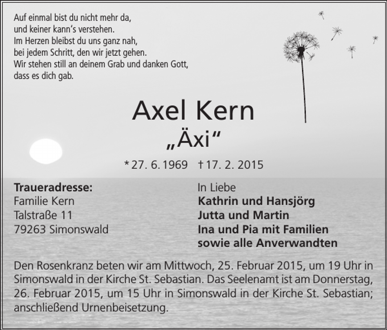 <p>Auf einmal bist du nicht mehr da,<br />und keiner kann‘s verstehen.<br />Im Herzen bleibst du uns ganz nah,<br />bei jedem Schritt, den wir jetzt gehen.<br />Wir stehen still an deinem Grab und danken Gott,<br />dass es dich gab.</p><p>Axel Kern<br />„Äxi“</p><p>* 27. 6. 1969 † 17. 2. 2015<br />Traueradresse:<br />Familie Kern<br />Talstraße 11<br />79263 Simonswald</p><p>In Liebe<br />Kathrin und Hansjörg<br />Jutta und Martin<br />Ina und Pia mit Familien<br />sowie alle Anverwandten</p><p>Den Rosenkranz beten wir am Mittwoch, 25. Februar 2015, um 19 Uhr in<br />Simonswald in der Kirche St. Sebastian. Das Seelenamt ist am ­Donnerstag,<br />26. Februar 2015, um 15 Uhr in Simonswald in der Kirche St. Sebastian;<br />anschließend Urnenbeisetzung.</p>