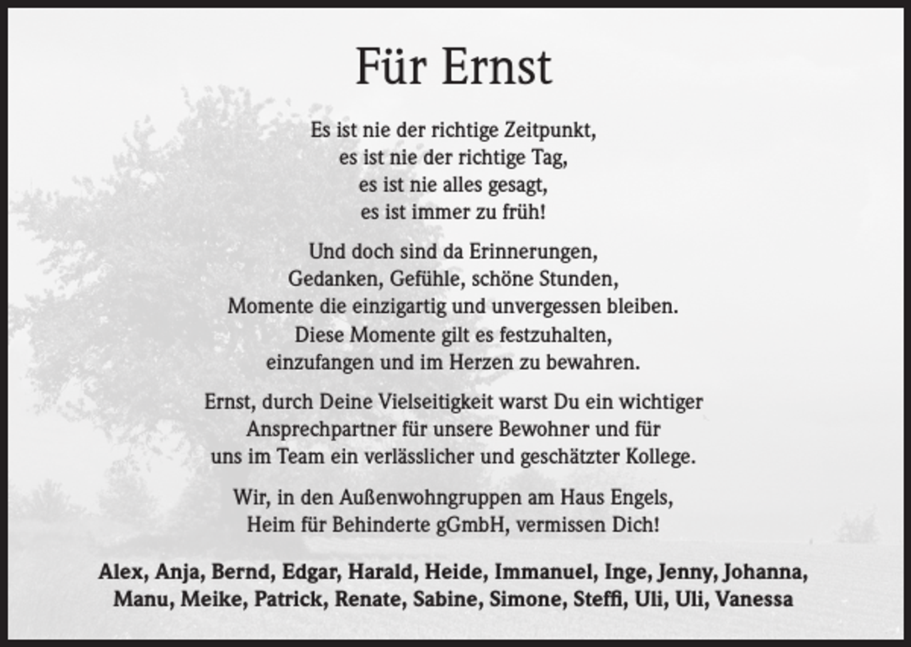 <p>Für Ernst<br />Es ist nie der richtige Zeitpunkt,<br />es ist nie der richtige Tag,<br />es ist nie alles gesagt,<br />es ist immer zu früh!<br />Und doch sind da Erinnerungen,<br />Gedanken, Gefühle, schöne Stunden,<br />Momente die einzigartig und unvergessen bleiben.<br />Diese Momente gilt es festzuhalten,<br />einzufangen und im Herzen zu bewahren.<br />Ernst, durch Deine Vielseitigkeit warst Du ein wichtiger<br />Ansprechpartner für unsere Bewohner und für<br />uns im Team ein verlässlicher und geschätzter Kollege.<br />Wir, in den Außenwohngruppen am Haus Engels,<br />Heim für Behinderte gGmbH, vermissen Dich!<br />Alex, Anja, Bernd, Edgar, Harald, Heide, Immanuel, Inge, Jenny, Johanna,<br />Manu, Meike, Patrick, Renate, Sabine, Simone, Steffi, Uli, Uli, Vanessa</p>