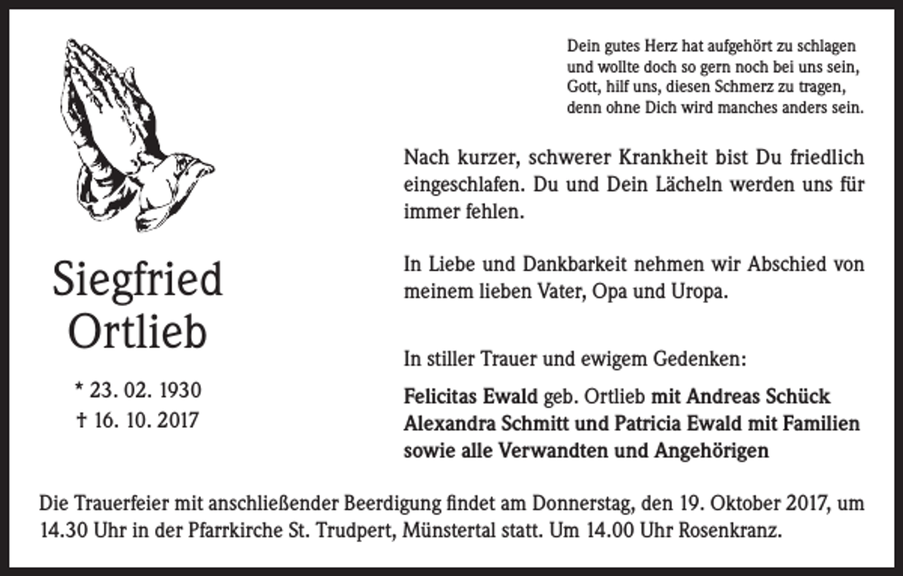 <p>Dein gutes Herz hat aufgehört zu schlagen<br />und wollte doch so gern noch bei uns sein,<br />Gott, hilf uns, diesen Schmerz zu tragen,<br />denn ohne Dich wird manches anders sein.</p><p>Nach kurzer, schwerer Krankheit bist Du friedlich<br />eingeschlafen. Du und Dein Lächeln werden uns für<br />immer fehlen.</p><p>Siegfried<br />Ortlieb</p><p>In Liebe und Dankbarkeit nehmen wir Abschied von<br />meinem lieben Vater, Opa und Uropa.</p><p>* 23. 02. 1930<br />† 16. 10. 2017</p><p>Felicitas Ewald geb. Ortlieb mit Andreas Schück<br />Alexandra Schmitt und Patricia Ewald mit Familien<br />sowie alle Verwandten und Angehörigen</p><p>In stiller Trauer und ewigem Gedenken:</p><p>Die Trauerfeier mit anschließender Beerdigung findet am Donnerstag, den 19. Oktober 2017, um<br />14.30 Uhr in der Pfarrkirche St. Trudpert, Münstertal statt. Um 14.00 Uhr Rosenkranz.</p>