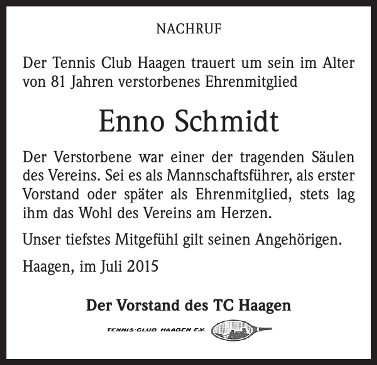 <p>NACHRUF</p><p>Der Tennis Club Haagen trauert um sein im Alter<br />von 81 Jahren verstorbenes Ehrenmitglied</p><p>Enno Schmidt<br />Der Verstorbene war einer der tragenden Säulen<br />des ­Vereins. Sei es als Mannschaftsführer, als erster<br />Vorstand oder später als Ehrenmitglied, stets lag<br />ihm das Wohl des Vereins am Herzen.<br />Unser tiefstes Mitgefühl gilt seinen Angehörigen.<br />Haagen, im Juli 2015<br />Der Vorstand des TC Haagen</p>