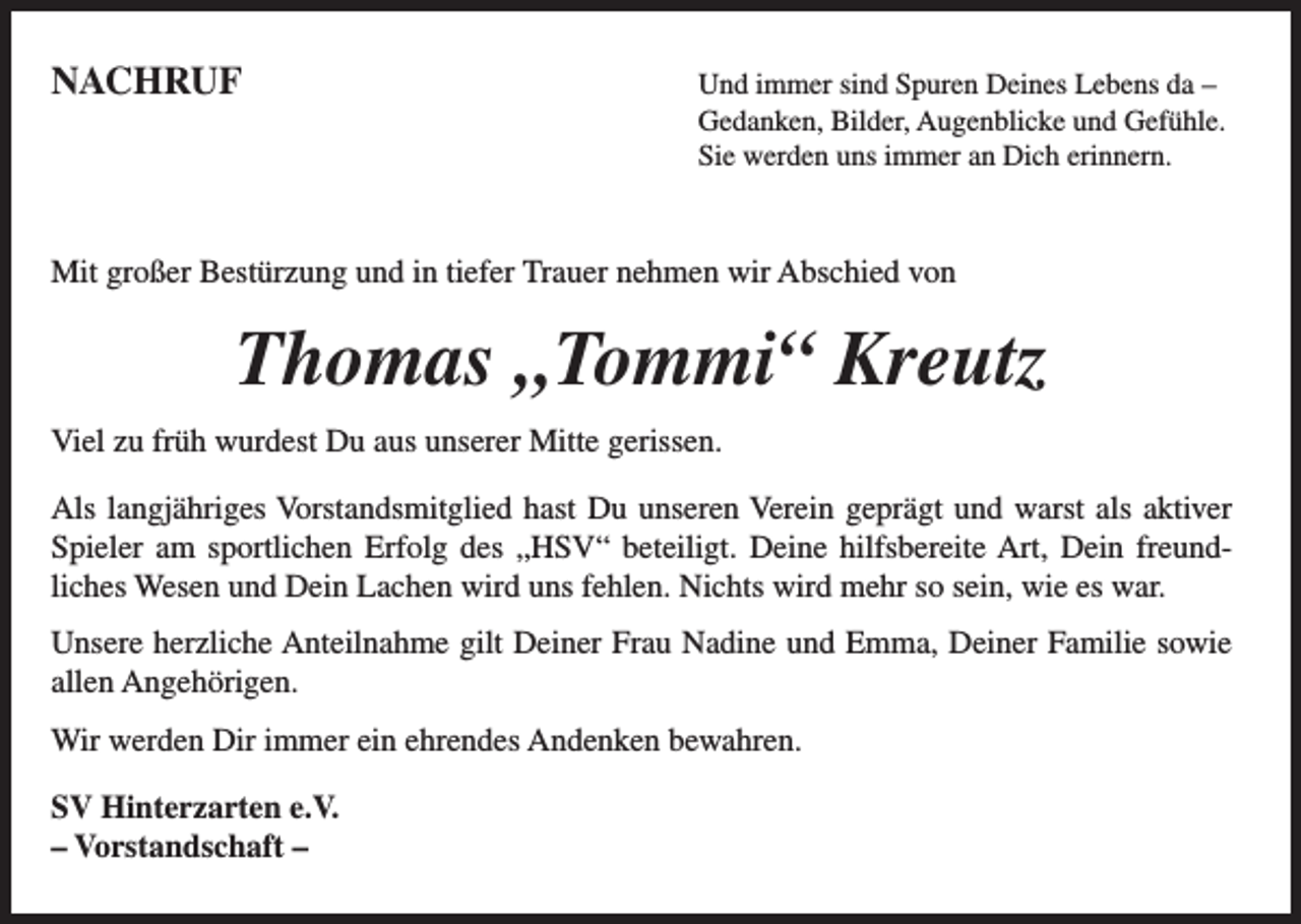 <p>NACHRUF</p><p>nd immer sind Spuren Deines Lebens da –<br />U<br />Gedanken, Bilder, Augenblicke und Gefühle.<br />Sie werden uns immer an Dich erinnern.</p><p>Mit großer Bestürzung und in tiefer Trauer nehmen wir Abschied von</p><p>Thomas „Tommi“ Kreutz<br />Viel zu früh wurdest Du aus unserer Mitte gerissen.<br />Als langjähriges Vorstandsmitglied hast Du unseren Verein geprägt und warst als aktiver<br />Spieler am sportlichen Erfolg des „HSV“ beteiligt. Deine hilfsbereite Art, Dein freundliches Wesen und Dein Lachen wird uns fehlen. Nichts wird mehr so sein, wie es war.<br />Unsere herzliche Anteilnahme gilt Deiner Frau Nadine und Emma, Deiner Familie sowie<br />allen Angehörigen.<br />Wir werden Dir immer ein ehrendes Andenken bewahren.<br />SV Hinterzarten e.V.<br />– Vorstandschaft –</p>