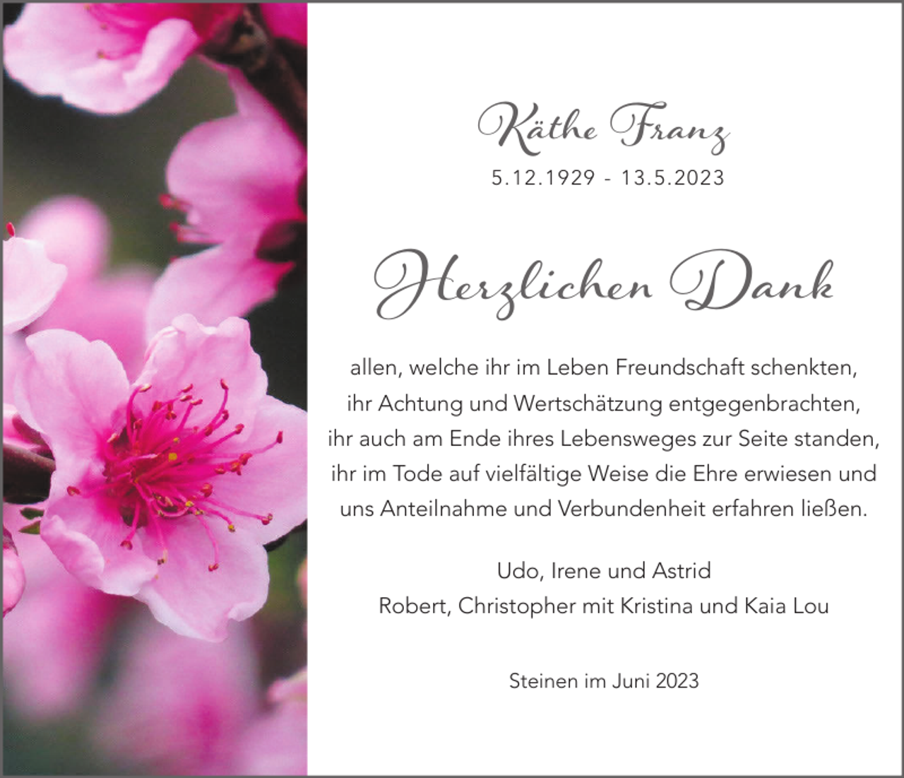 <p>Käthe Franz<br />5.12.1929 - 13.5.2023</p><p>Herzlichen Dank</p><p>allen, welche ihr im Leben Freundschaft schenkten,<br />ihr Achtung und Wertschätzung entgegenbrachten,<br />ihr auch am Ende ihres Lebensweges zur Seite standen,<br />ihr im Tode auf vielfältige Weise die Ehre erwiesen und<br />uns Anteilnahme und Verbundenheit erfahren ließen.<br />Udo, Irene und Astrid<br />Robert, Christopher mit Kristina und Kaia Lou<br />Steinen im Juni 2023</p>