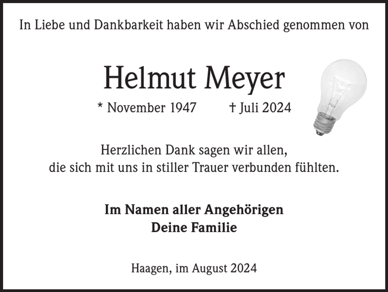 <p>In Liebe und Dankbarkeit haben wir Abschied genommen von</p><p>Helmut Meyer<br />* November 1947</p><p>† Juli 2024</p><p>Herzlichen Dank sagen wir allen,<br />die sich mit uns in stiller Trauer verbunden fühlten.<br />Im Namen aller Angehörigen<br />Deine Familie<br />Haagen, im August 2024</p>