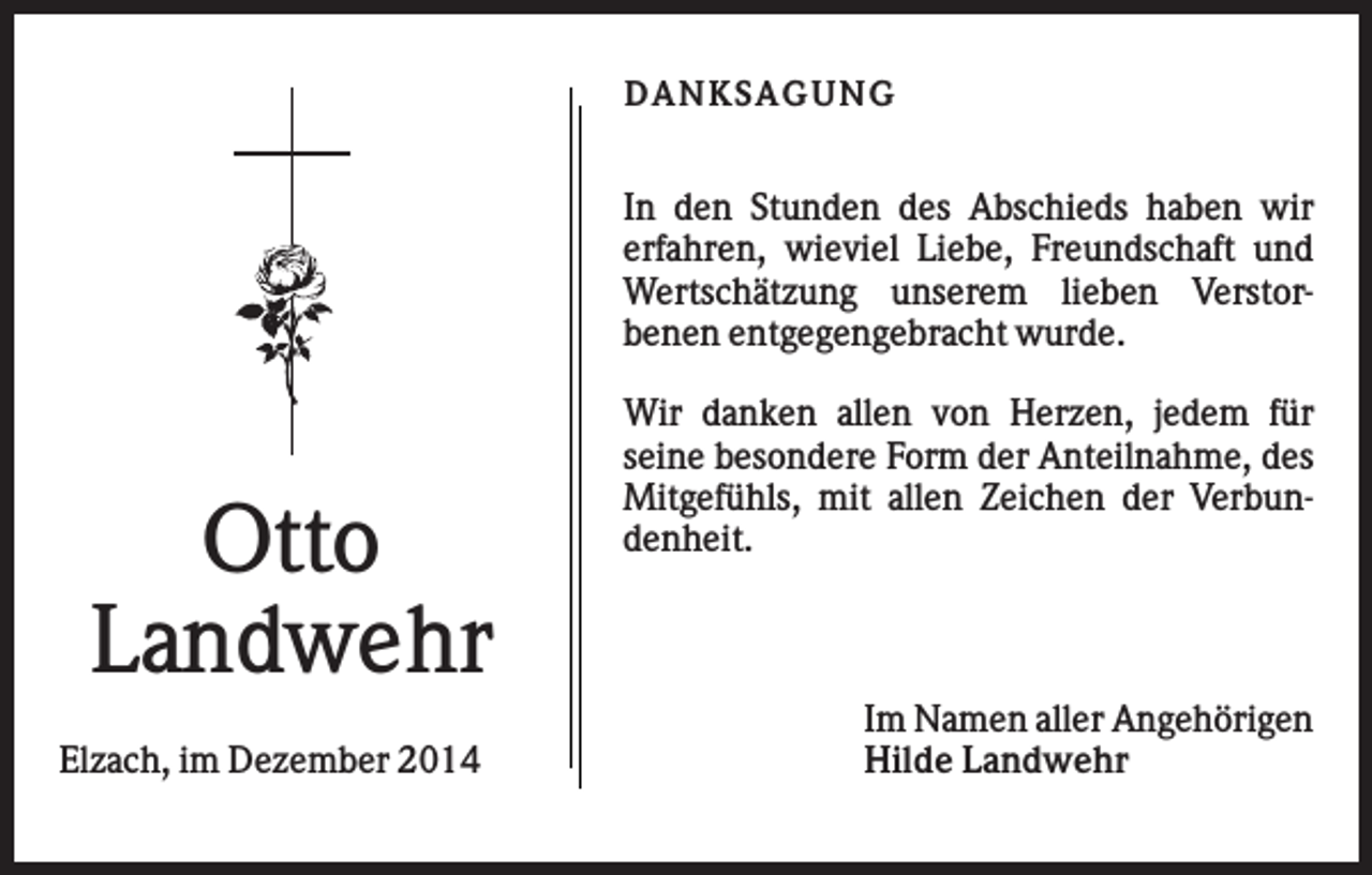 <p>DANKS AGUNG</p><p>In den Stunden des Abschieds haben wir<br />erfahren, wieviel Liebe, Freundschaft und<br />Wertschätzung unserem lieben Verstorbenen entgegengebracht wurde.</p><p>Otto<br />Landwehr<br />Elzach, im Dezember 2014</p><p>Wir danken allen von Herzen, jedem für<br />seine besondere Form der Anteilnahme, des<br />Mitgefühls, mit allen Zeichen der Verbundenheit.</p><p>Im Namen aller Angehörigen<br />Hilde Landwehr</p>