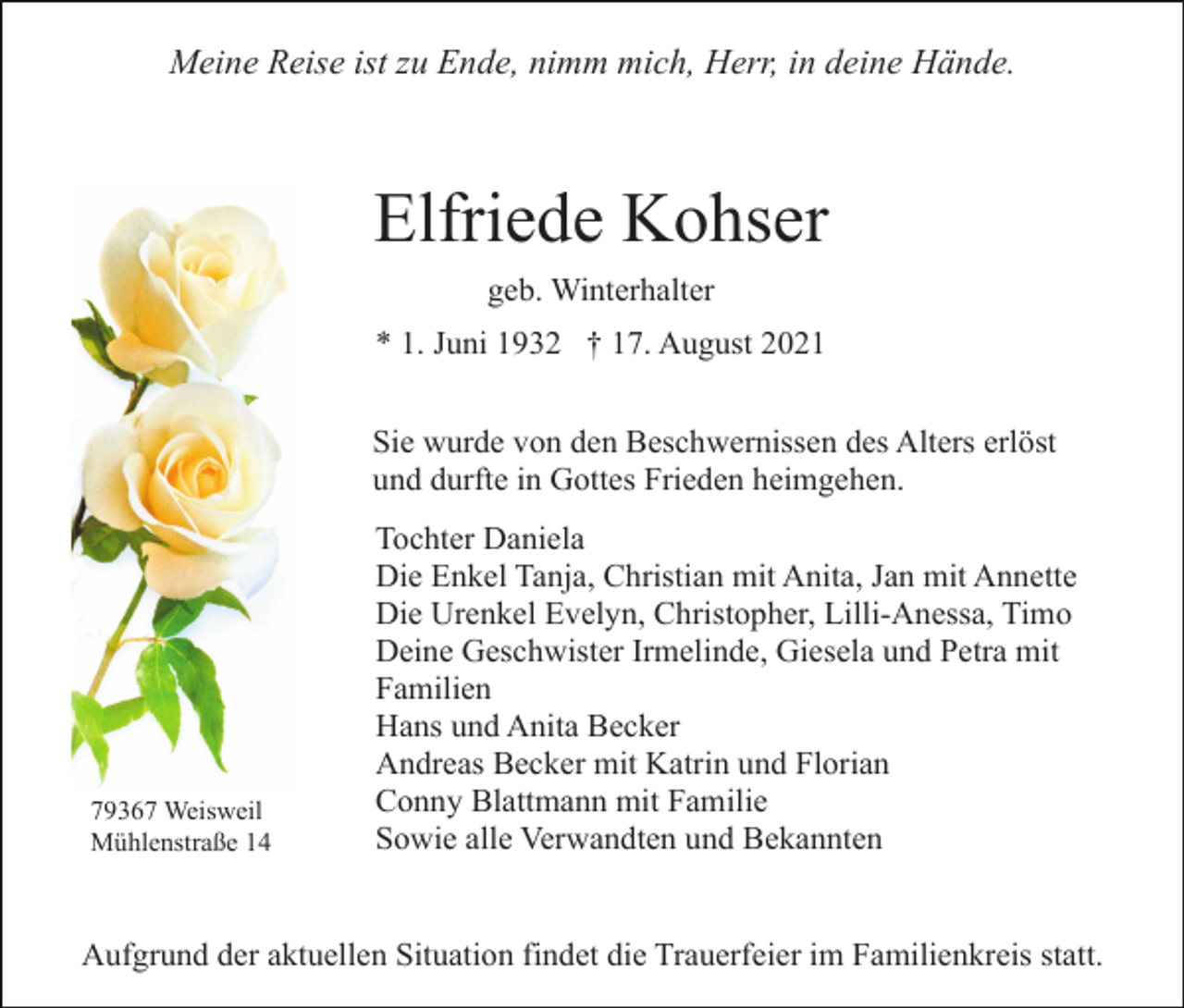 <p>Meine Reise ist zu Ende, nimm mich, Herr, in deine Hände.</p><p>Elfriede Kohser<br />geb. Winterhalter<br />* 1. Juni 1932 † 17. August 2021<br />Sie wurde von den Beschwernissen des Alters erlöst<br />und durfte in Gottes Frieden heimgehen.</p><p>79367 Weisweil<br />Mühlenstraße 14</p><p>Tochter Daniela<br />Die Enkel Tanja, Christian mit Anita, Jan mit Annette<br />Die Urenkel Evelyn, Christopher, Lilli-Anessa, Timo<br />Deine Geschwister Irmelinde, Giesela und Petra mit<br />Familien<br />Hans und Anita Becker<br />Andreas Becker mit Katrin und Florian<br />Conny Blattmann mit Familie<br />Sowie alle Verwandten und Bekannten</p><p>Aufgrund der aktuellen Situation findet die Trauerfeier im Familienkreis statt.</p>