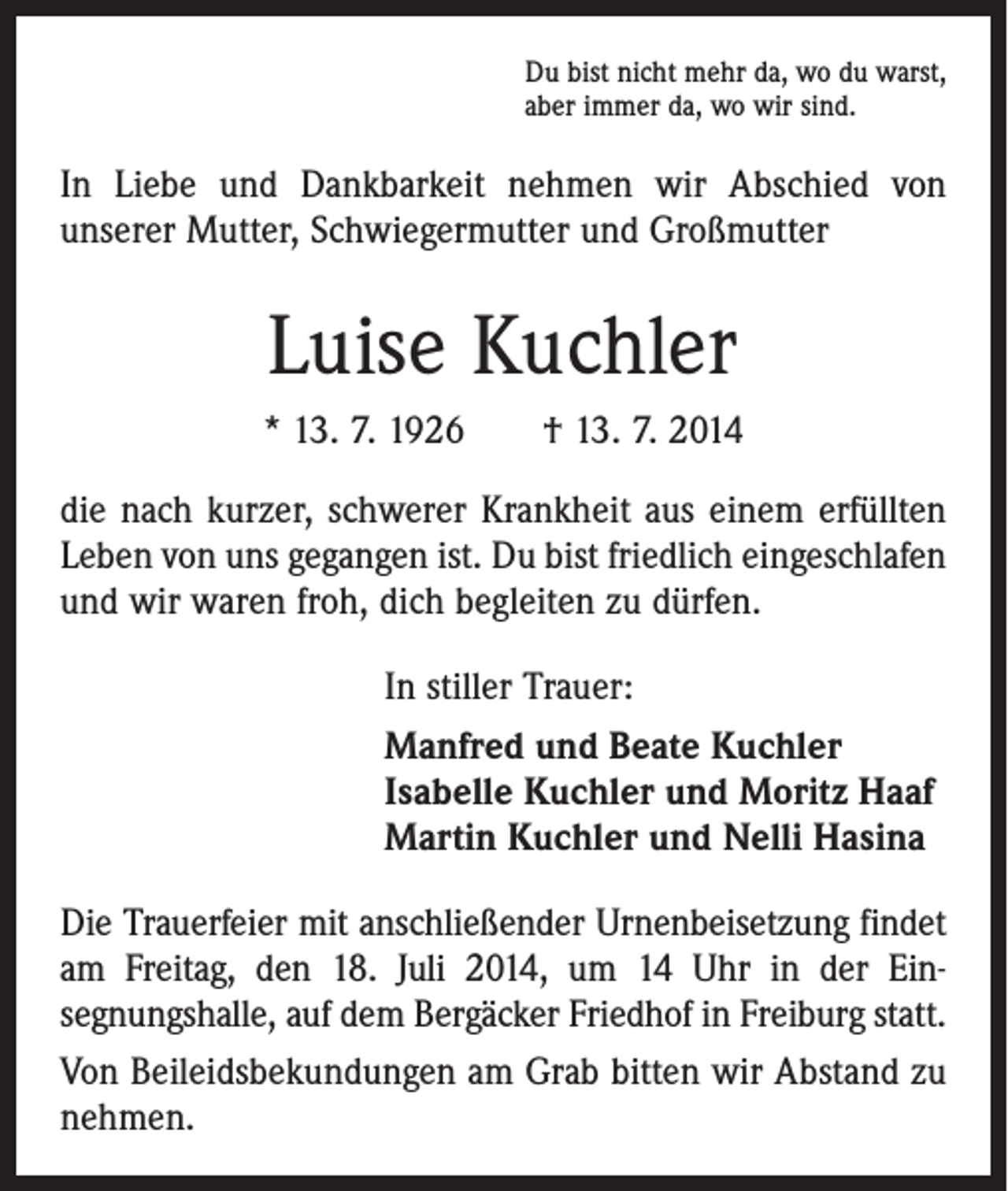 <p>Du bist nicht mehr da, wo du warst,<br />aber immer da, wo wir sind.</p><p>In Liebe und Dankbarkeit nehmen wir Abschied von<br />­unserer Mutter, Schwiegermutter und Großmutter</p><p>Luise Kuchler<br />* 13. 7. 1926 † 13. 7. 2014<br />die nach kurzer, schwerer Krankheit aus einem erfüllten<br />Leben von uns gegangen ist. Du bist friedlich eingeschlafen<br />und wir waren froh, dich begleiten zu dürfen.<br />In stiller Trauer:<br />Manfred und Beate Kuchler<br />Isabelle Kuchler und Moritz Haaf<br />Martin Kuchler und Nelli Hasina<br />Die Trauerfeier mit anschließender Urnenbeisetzung ­findet<br />am Freitag, den 18. Juli 2014, um 14 Uhr in der Einsegnungshalle, auf dem Bergäcker Friedhof in Freiburg statt.<br />Von Beileidsbekundungen am Grab bitten wir Abstand zu<br />nehmen.</p>