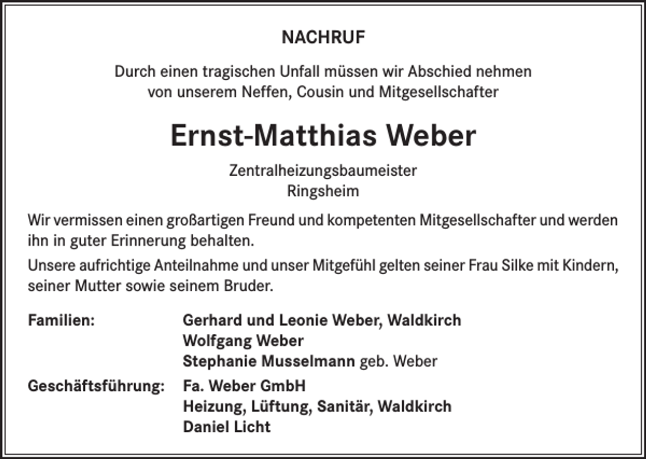 <p>NACHRUF<br />Durch einen tragischen Unfall müssen wir Abschied nehmen<br />von unserem Neffen, Cousin und Mitgesellschafter</p><p>Ernst-Matthias Weber<br />Zentralheizungsbaumeister<br />Ringsheim<br />Wir vermissen einen großartigen Freund und kompetenten Mitgesellschafter und werden<br />ihn in guter Erinnerung behalten.<br />Unsere aufrichtige Anteilnahme und unser Mitgefühl gelten seiner Frau Silke mit Kindern,<br />seiner Mutter sowie seinem Bruder.<br />Familien: Gerhard und Leonie Weber, Waldkirch<br />Wolfgang Weber<br />Stephanie Musselmann geb. Weber<br />Geschäftsführung: Fa. Weber GmbH<br />Heizung, Lüftung, Sanitär, Waldkirch<br />Daniel Licht</p>